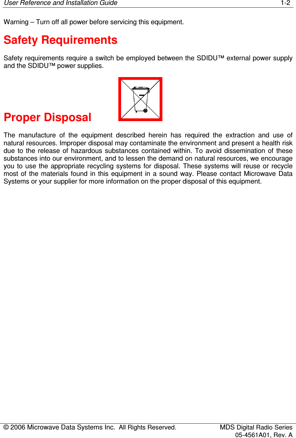 User Reference and Installation Guide    1-2 © 2006 Microwave Data Systems Inc.  All Rights Reserved.  MDS Digital Radio Series 05-4561A01, Rev. A  Warning – Turn off all power before servicing this equipment. Safety Requirements Safety requirements require a switch be employed between the SDIDU™ external power supply and the SDIDU™ power supplies. Proper Disposal     The  manufacture  of  the  equipment  described  herein  has  required  the  extraction  and  use  of natural resources. Improper disposal may contaminate the environment and present a health risk due  to  the  release  of  hazardous substances  contained  within.  To  avoid  dissemination of  these substances into our environment, and to lessen the demand on natural resources, we encourage you to use  the appropriate recycling systems  for  disposal. These systems will reuse or recycle most of the materials  found in  this equipment  in  a  sound  way. Please contact Microwave Data Systems or your supplier for more information on the proper disposal of this equipment. 