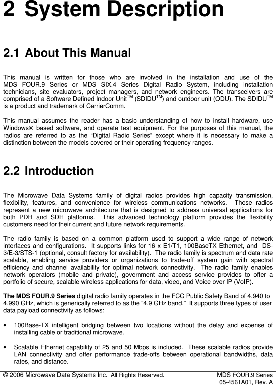© 2006 Microwave Data Systems Inc.  All Rights Reserved.  MDS FOUR.9 Series 05-4561A01, Rev. A  2  System Description 2.1  About This Manual This  manual  is  written  for  those  who  are  involved  in  the  installation  and  use  of  the  MDS  FOUR.9  Series  or  MDS  SIX.4  Series  Digital  Radio  System,  including  installation technicians,  site  evaluators,  project  managers,  and  network  engineers.  The  transceivers  are comprised of a Software Defined Indoor UnitTM (SDIDUTM) and outdoor unit (ODU). The SDIDUTM is a product and trademark of CarrierComm. This  manual  assumes  the  reader  has  a  basic  understanding  of  how  to  install  hardware,  use Windows  based  software,  and  operate  test  equipment.  For  the  purposes  of  this  manual,  the radios  are  referred  to  as  the  “Digital  Radio  Series”  except  where  it  is  necessary  to  make  a distinction between the models covered or their operating frequency ranges. 2.2  Introduction The  Microwave  Data  Systems  family  of  digital  radios  provides  high  capacity  transmission, flexibility,  features,  and  convenience  for  wireless  communications  networks.    These  radios represent  a  new  microwave  architecture  that  is  designed  to  address  universal  applications  for both  PDH  and  SDH  platforms.    This  advanced  technology  platform  provides  the  flexibility customers need for their current and future network requirements. The  radio  family  is  based  on  a  common  platform  used  to  support  a  wide  range  of  network interfaces and  configurations.  It supports links for 16 x E1/T1, 100BaseTX Ethernet, and  DS-3/E-3/STS-1 (optional, consult factory for availability).  The radio family is spectrum and data rate scalable,  enabling  service  providers  or  organizations  to  trade-off  system  gain  with  spectral efficiency  and  channel  availability  for  optimal  network  connectivity.    The  radio  family  enables network  operators  (mobile  and  private),  government  and  access  service  provides  to  offer  a portfolio of secure, scalable wireless applications for data, video, and Voice over IP (VoIP).  The MDS FOUR.9 Series digital radio family operates in the FCC Public Safety Band of 4.940 to 4.990 GHz, which is generically referred to as the “4.9 GHz band.”  It supports three types of user data payload connectivity as follows: •  100Base-TX  intelligent  bridging  between  two  locations  without  the  delay  and  expense  of installing cable or traditional microwave. •  Scalable Ethernet capability of 25 and 50 Mbps is included.  These scalable radios provide LAN  connectivity  and  offer  performance  trade-offs  between  operational  bandwidths,  data rates, and distance.  