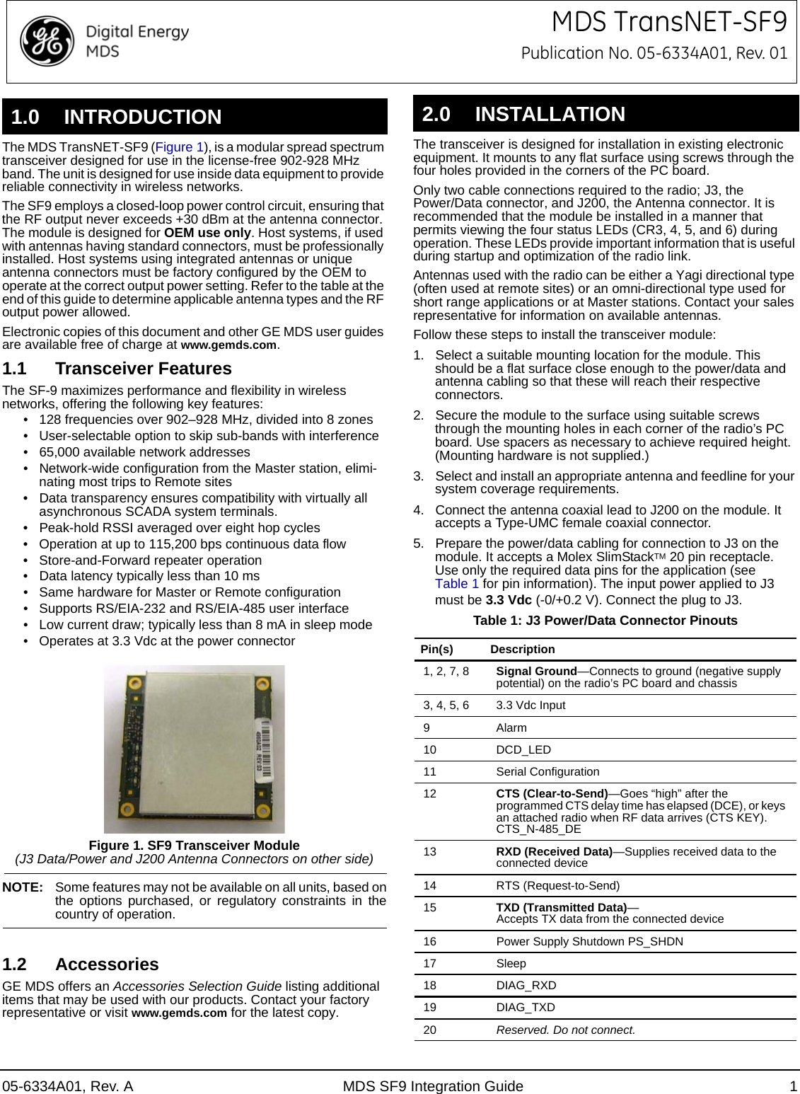 1.0 INTRODUCTION05-6334A01, Rev. A MDS SF9 Integration Guide 1MDS TransNET-SF9Publication No. 05-6334A01, Rev. 01The MDS TransNET-SF9 (Figure 1), is a modular spread spectrum transceiver designed for use in the license-free 902-928 MHz band. The unit is designed for use inside data equipment to provide reliable connectivity in wireless networks.The SF9 employs a closed-loop power control circuit, ensuring that the RF output never exceeds +30 dBm at the antenna connector. The module is designed for OEM use only. Host systems, if used with antennas having standard connectors, must be professionally installed. Host systems using integrated antennas or unique antenna connectors must be factory configured by the OEM to operate at the correct output power setting. Refer to the table at the end of this guide to determine applicable antenna types and the RF output power allowed.Electronic copies of this document and other GE MDS user guides are available free of charge at www.gemds.com.1.1 Transceiver FeaturesThe SF-9 maximizes performance and flexibility in wireless networks, offering the following key features:• 128 frequencies over 902–928 MHz, divided into 8 zones• User-selectable option to skip sub-bands with interference• 65,000 available network addresses• Network-wide configuration from the Master station, elimi-nating most trips to Remote sites• Data transparency ensures compatibility with virtually all asynchronous SCADA system terminals.• Peak-hold RSSI averaged over eight hop cycles• Operation at up to 115,200 bps continuous data flow• Store-and-Forward repeater operation• Data latency typically less than 10 ms• Same hardware for Master or Remote configuration• Supports RS/EIA-232 and RS/EIA-485 user interface• Low current draw; typically less than 8 mA in sleep mode• Operates at 3.3 Vdc at the power connectorFigure 1. SF9 Transceiver Module(J3 Data/Power and J200 Antenna Connectors on other side)NOTE: Some features may not be available on all units, based on the options purchased, or regulatory constraints in the country of operation.1.2 AccessoriesGE MDS offers an Accessories Selection Guide listing additional items that may be used with our products. Contact your factory representative or visit www.gemds.com for the latest copy.2.0 INSTALLATIONThe transceiver is designed for installation in existing electronic equipment. It mounts to any flat surface using screws through the four holes provided in the corners of the PC board.Only two cable connections required to the radio; J3, the Power/Data connector, and J200, the Antenna connector. It is recommended that the module be installed in a manner that permits viewing the four status LEDs (CR3, 4, 5, and 6) during operation. These LEDs provide important information that is useful during startup and optimization of the radio link.Antennas used with the radio can be either a Yagi directional type (often used at remote sites) or an omni-directional type used for short range applications or at Master stations. Contact your sales representative for information on available antennas.Follow these steps to install the transceiver module:1. Select a suitable mounting location for the module. This should be a flat surface close enough to the power/data and antenna cabling so that these will reach their respective connectors. 2. Secure the module to the surface using suitable screws through the mounting holes in each corner of the radio’s PC board. Use spacers as necessary to achieve required height. (Mounting hardware is not supplied.)3. Select and install an appropriate antenna and feedline for your system coverage requirements.4. Connect the antenna coaxial lead to J200 on the module. It accepts a Type-UMC female coaxial connector.5. Prepare the power/data cabling for connection to J3 on the module. It accepts a Molex SlimStackTM 20 pin receptacle. Use only the required data pins for the application (see Table 1 for pin information). The input power applied to J3 must be 3.3 Vdc (-0/+0.2 V). Connect the plug to J3.Table 1: J3 Power/Data Connector PinoutsPin(s) Description1, 2, 7, 8 Signal Ground—Connects to ground (negative supply potential) on the radio’s PC board and chassis3, 4, 5, 6 3.3 Vdc Input9Alarm10 DCD_LED11 Serial Configuration12 CTS (Clear-to-Send)—Goes “high” after the programmed CTS delay time has elapsed (DCE), or keys an attached radio when RF data arrives (CTS KEY). CTS_N-485_DE 13 RXD (Received Data)—Supplies received data to the connected device14 RTS (Request-to-Send)15 TXD (Transmitted Data)—Accepts TX data from the connected device16 Power Supply Shutdown PS_SHDN17 Sleep18 DIAG_RXD19 DIAG_TXD20 Reserved. Do not connect.