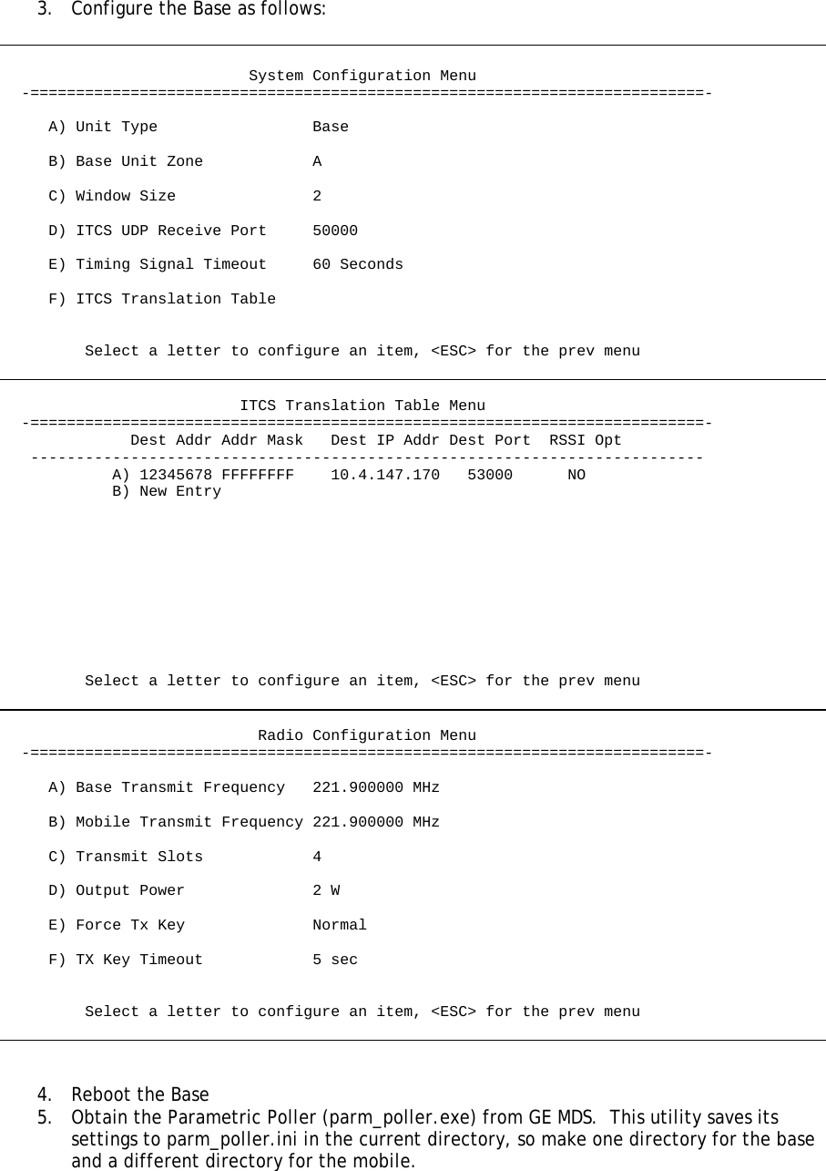   3.  Configure the Base as follows:                              System Configuration Menu   -==========================================================================-       A) Unit Type                 Base       B) Base Unit Zone            A       C) Window Size               2       D) ITCS UDP Receive Port     50000       E) Timing Signal Timeout     60 Seconds       F) ITCS Translation Table            Select a letter to configure an item, &lt;ESC&gt; for the prev menu                             ITCS Translation Table Menu   -==========================================================================-               Dest Addr Addr Mask   Dest IP Addr Dest Port  RSSI Opt    --------------------------------------------------------------------------             A) 12345678 FFFFFFFF    10.4.147.170   53000      NO             B) New Entry                    Select a letter to configure an item, &lt;ESC&gt; for the prev menu                               Radio Configuration Menu   -==========================================================================-       A) Base Transmit Frequency   221.900000 MHz       B) Mobile Transmit Frequency 221.900000 MHz       C) Transmit Slots            4       D) Output Power              2 W       E) Force Tx Key              Normal       F) TX Key Timeout            5 sec            Select a letter to configure an item, &lt;ESC&gt; for the prev menu    4. Reboot the Base 5.  Obtain the Parametric Poller (parm_poller.exe) from GE MDS.  This utility saves its settings to parm_poller.ini in the current directory, so make one directory for the base and a different directory for the mobile. 