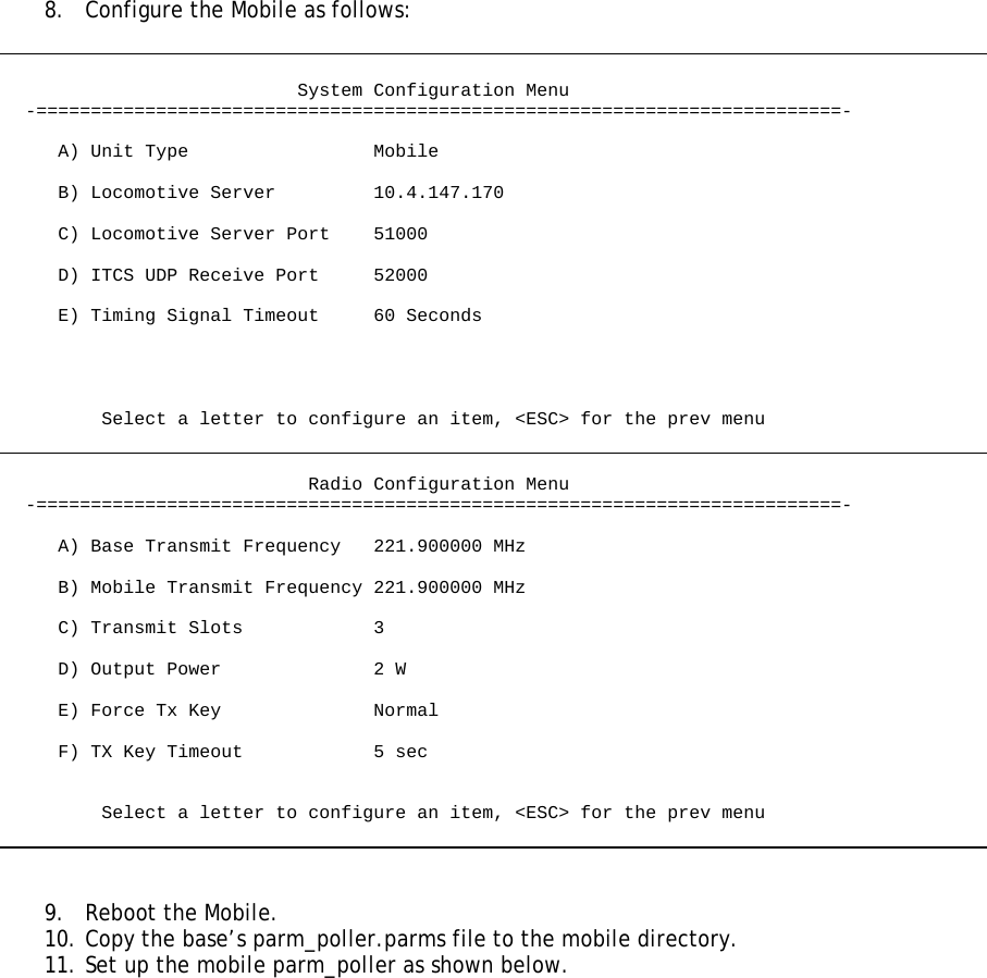  8.  Configure the Mobile as follows:                              System Configuration Menu   -==========================================================================-       A) Unit Type                 Mobile       B) Locomotive Server         10.4.147.170       C) Locomotive Server Port    51000       D) ITCS UDP Receive Port     52000       E) Timing Signal Timeout     60 Seconds              Select a letter to configure an item, &lt;ESC&gt; for the prev menu                               Radio Configuration Menu   -==========================================================================-       A) Base Transmit Frequency   221.900000 MHz       B) Mobile Transmit Frequency 221.900000 MHz       C) Transmit Slots            3       D) Output Power              2 W       E) Force Tx Key              Normal       F) TX Key Timeout            5 sec            Select a letter to configure an item, &lt;ESC&gt; for the prev menu    9.  Reboot the Mobile. 10. Copy the base’s parm_poller.parms file to the mobile directory. 11. Set up the mobile parm_poller as shown below.  