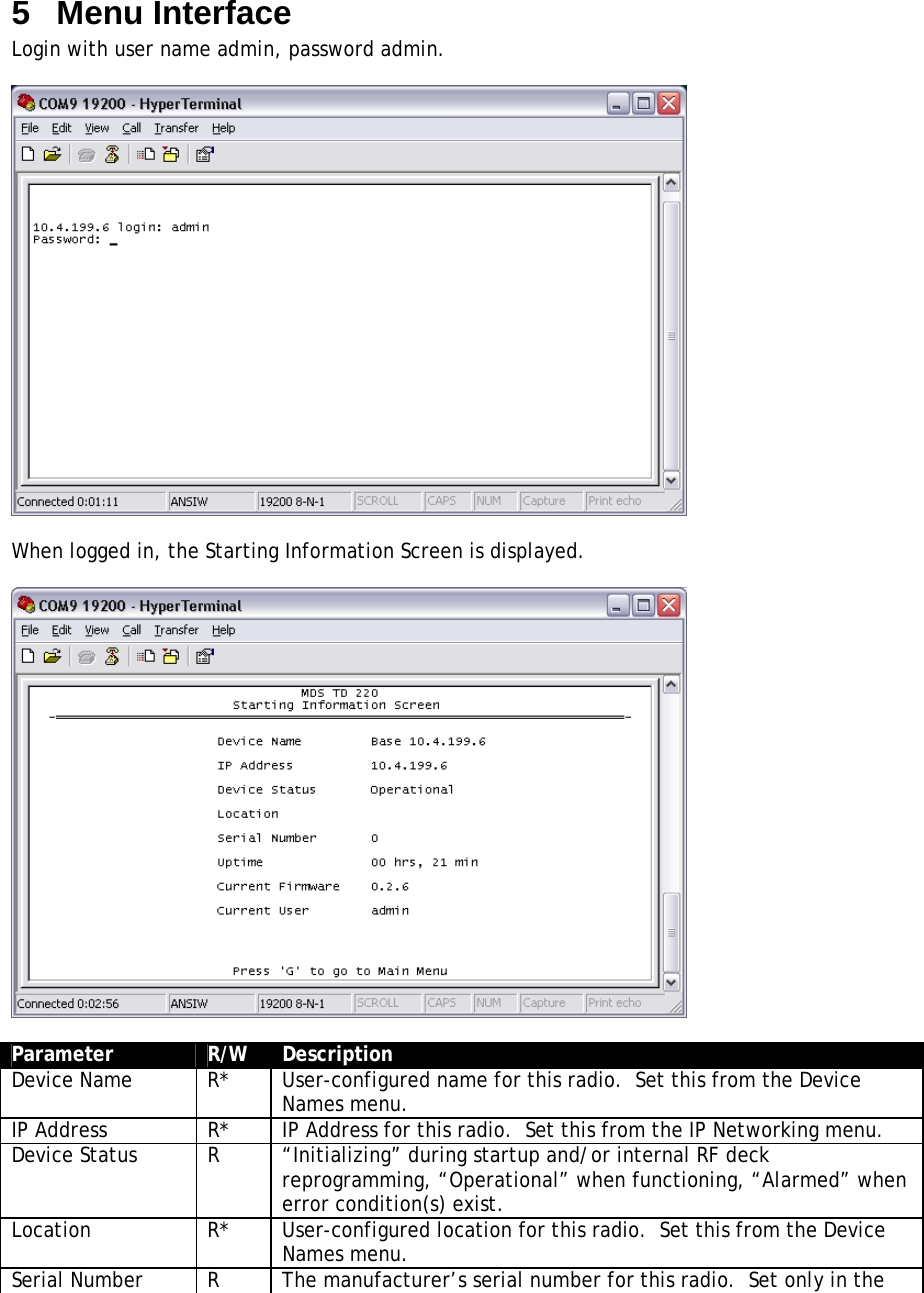 5  Menu Interface Login with user name admin, password admin.    When logged in, the Starting Information Screen is displayed.    Parameter  R/W  Description Device Name  R*  User-configured name for this radio.  Set this from the Device Names menu. IP Address  R*  IP Address for this radio.  Set this from the IP Networking menu. Device Status  R  “Initializing” during startup and/or internal RF deck reprogramming, “Operational” when functioning, “Alarmed” when error condition(s) exist. Location  R*  User-configured location for this radio.  Set this from the Device Names menu. Serial Number  R  The manufacturer’s serial number for this radio.  Set only in the 