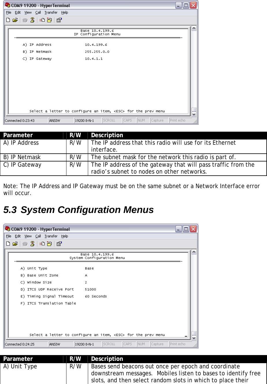   Parameter  R/W  Description A) IP Address  R/W  The IP address that this radio will use for its Ethernet interface. B) IP Netmask  R/W  The subnet mask for the network this radio is part of. C) IP Gateway  R/W  The IP address of the gateway that will pass traffic from the radio’s subnet to nodes on other networks.  Note: The IP Address and IP Gateway must be on the same subnet or a Network Interface error will occur. 5.3 System Configuration Menus    Parameter  R/W  Description A) Unit Type  R/W  Bases send beacons out once per epoch and coordinate downstream messages.  Mobiles listen to bases to identify free slots, and then select random slots in which to place their 