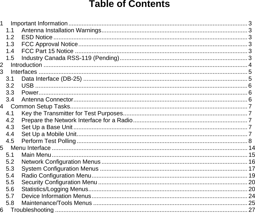 Table of Contents  1 Important Information............................................................................................................ 3 1.1 Antenna Installation Warnings........................................................................................ 3 1.2 ESD Notice ..................................................................................................................... 3 1.3 FCC Approval Notice...................................................................................................... 3 1.4 FCC Part 15 Notice ........................................................................................................ 3 1.5 Industry Canada RSS-119 (Pending)............................................................................. 3 2 Introduction ........................................................................................................................... 4 3 Interfaces .............................................................................................................................. 5 3.1 Data Interface (DB-25) ................................................................................................... 5 3.2 USB ................................................................................................................................6 3.3 Power.............................................................................................................................. 6 3.4 Antenna Connector......................................................................................................... 6 4 Common Setup Tasks........................................................................................................... 7 4.1 Key the Transmitter for Test Purposes........................................................................... 7 4.2 Prepare the Network Interface for a Radio..................................................................... 7 4.3 Set Up a Base Unit......................................................................................................... 7 4.4 Set Up a Mobile Unit....................................................................................................... 7 4.5 Perform Test Polling....................................................................................................... 8 5 Menu Interface ...................................................................................................................... 14 5.1 Main Menu...................................................................................................................... 15 5.2 Network Configuration Menus........................................................................................ 16 5.3 System Configuration Menus ......................................................................................... 17 5.4 Radio Configuration Menu.............................................................................................. 19 5.5 Security Configuration Menu .......................................................................................... 20 5.6 Statistics/Logging Menus................................................................................................ 20 5.7 Device Information Menus.............................................................................................. 24 5.8 Maintenance/Tools Menus ............................................................................................. 25 6 Troubleshooting .................................................................................................................... 27  