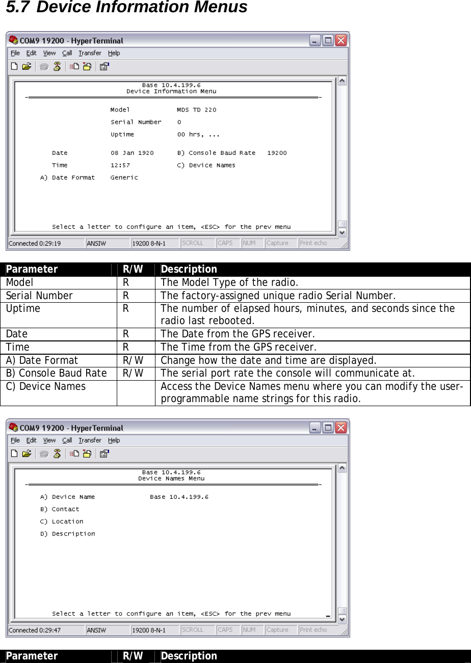 5.7 Device Information Menus    Parameter  R/W  Description Model  R  The Model Type of the radio. Serial Number  R  The factory-assigned unique radio Serial Number. Uptime  R  The number of elapsed hours, minutes, and seconds since the radio last rebooted. Date  R  The Date from the GPS receiver. Time  R  The Time from the GPS receiver. A) Date Format  R/W  Change how the date and time are displayed. B) Console Baud Rate  R/W  The serial port rate the console will communicate at. C) Device Names    Access the Device Names menu where you can modify the user-programmable name strings for this radio.    Parameter  R/W  Description 