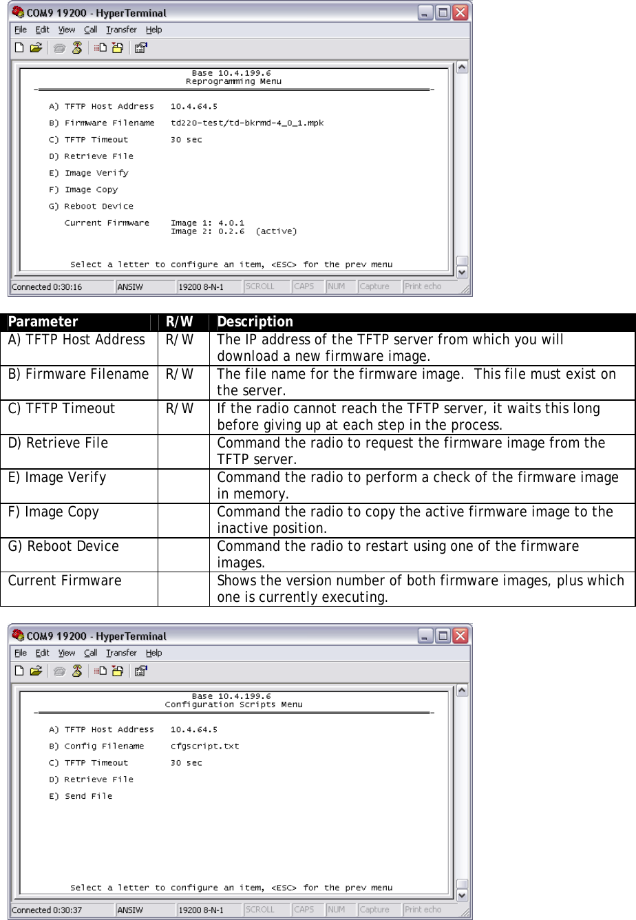   Parameter  R/W  Description A) TFTP Host Address  R/W  The IP address of the TFTP server from which you will download a new firmware image. B) Firmware Filename  R/W  The file name for the firmware image.  This file must exist on the server. C) TFTP Timeout  R/W  If the radio cannot reach the TFTP server, it waits this long before giving up at each step in the process. D) Retrieve File    Command the radio to request the firmware image from the TFTP server. E) Image Verify    Command the radio to perform a check of the firmware image in memory. F) Image Copy    Command the radio to copy the active firmware image to the inactive position. G) Reboot Device    Command the radio to restart using one of the firmware images. Current Firmware    Shows the version number of both firmware images, plus which one is currently executing.   