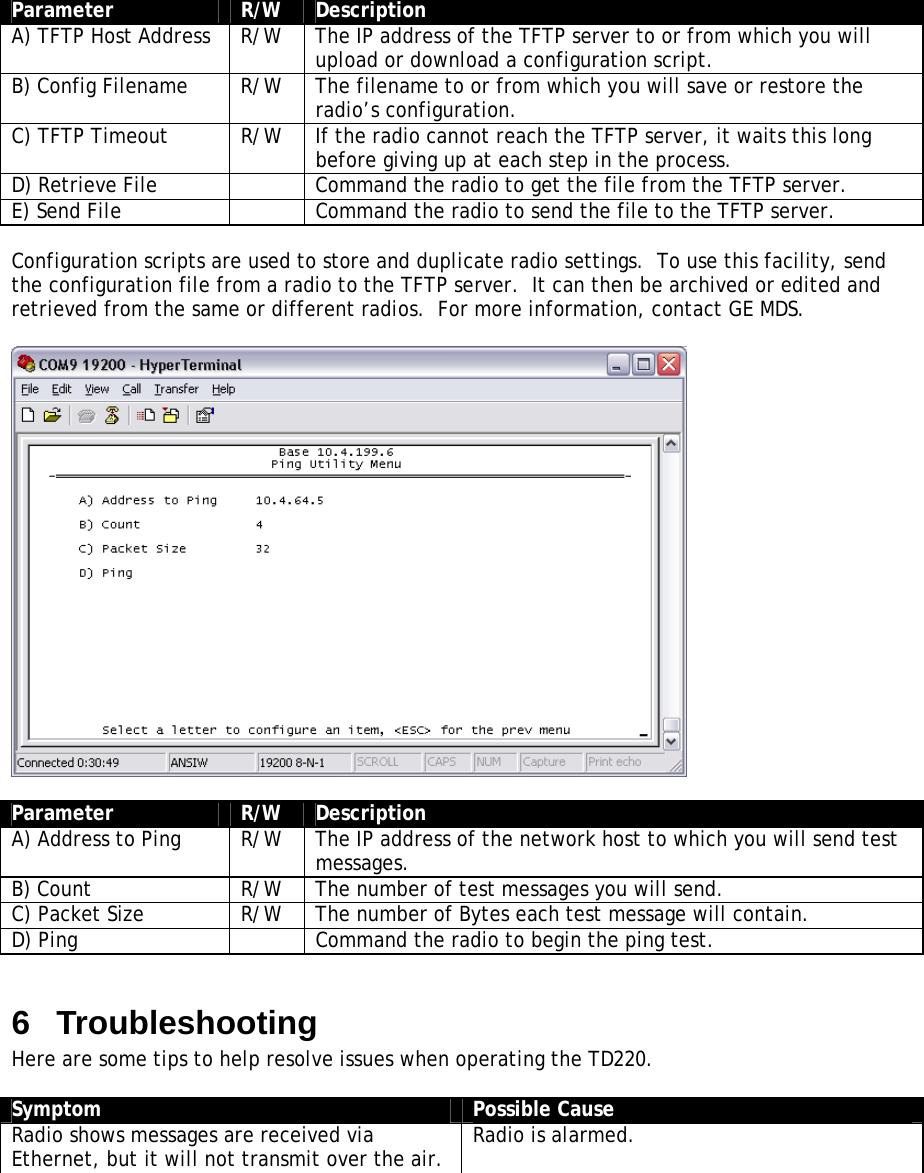  Parameter  R/W  Description A) TFTP Host Address  R/W  The IP address of the TFTP server to or from which you will upload or download a configuration script. B) Config Filename  R/W  The filename to or from which you will save or restore the radio’s configuration. C) TFTP Timeout  R/W  If the radio cannot reach the TFTP server, it waits this long before giving up at each step in the process. D) Retrieve File    Command the radio to get the file from the TFTP server. E) Send File    Command the radio to send the file to the TFTP server.  Configuration scripts are used to store and duplicate radio settings.  To use this facility, send the configuration file from a radio to the TFTP server.  It can then be archived or edited and retrieved from the same or different radios.  For more information, contact GE MDS.    Parameter  R/W  Description A) Address to Ping  R/W  The IP address of the network host to which you will send test messages. B) Count  R/W  The number of test messages you will send. C) Packet Size  R/W  The number of Bytes each test message will contain. D) Ping    Command the radio to begin the ping test.  6  Troubleshooting Here are some tips to help resolve issues when operating the TD220.  Symptom  Possible Cause Radio shows messages are received via Ethernet, but it will not transmit over the air.  Radio is alarmed.  