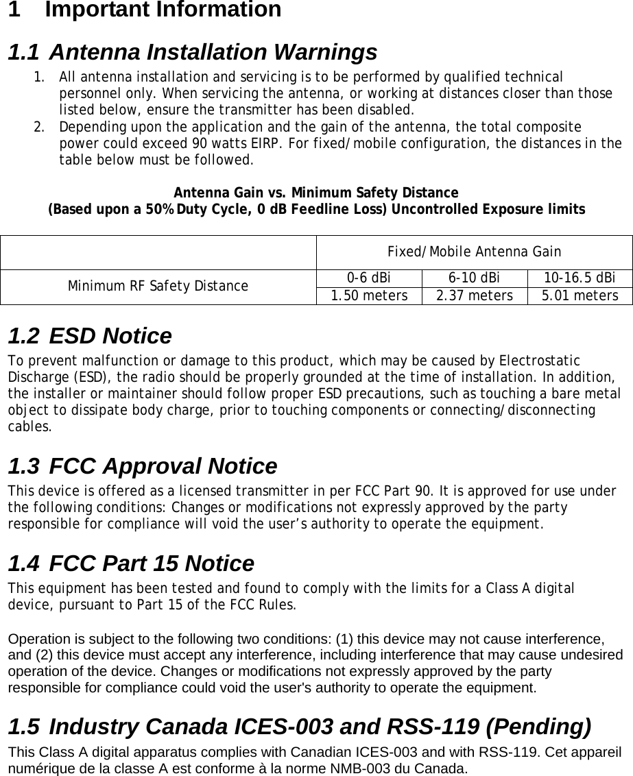 1  Important Information 1.1 Antenna Installation Warnings 1.  All antenna installation and servicing is to be performed by qualified technical personnel only. When servicing the antenna, or working at distances closer than those listed below, ensure the transmitter has been disabled. 2.  Depending upon the application and the gain of the antenna, the total composite power could exceed 90 watts EIRP. For fixed/mobile configuration, the distances in the table below must be followed.  Antenna Gain vs. Minimum Safety Distance (Based upon a 50% Duty Cycle, 0 dB Feedline Loss) Uncontrolled Exposure limits    Fixed/Mobile Antenna Gain 0-6 dBi  6-10 dBi  10-16.5 dBi Minimum RF Safety Distance  1.50 meters  2.37 meters  5.01 meters 1.2 ESD Notice To prevent malfunction or damage to this product, which may be caused by Electrostatic Discharge (ESD), the radio should be properly grounded at the time of installation. In addition, the installer or maintainer should follow proper ESD precautions, such as touching a bare metal object to dissipate body charge, prior to touching components or connecting/disconnecting cables. 1.3 FCC Approval Notice  This device is offered as a licensed transmitter in per FCC Part 90. It is approved for use under the following conditions: Changes or modifications not expressly approved by the party responsible for compliance will void the user’s authority to operate the equipment. 1.4 FCC Part 15 Notice  This equipment has been tested and found to comply with the limits for a Class A digital device, pursuant to Part 15 of the FCC Rules.  Operation is subject to the following two conditions: (1) this device may not cause interference, and (2) this device must accept any interference, including interference that may cause undesired operation of the device. Changes or modifications not expressly approved by the party responsible for compliance could void the user&apos;s authority to operate the equipment. 1.5 Industry Canada ICES-003 and RSS-119 (Pending) This Class A digital apparatus complies with Canadian ICES-003 and with RSS-119. Cet appareil numérique de la classe A est conforme à la norme NMB-003 du Canada.  