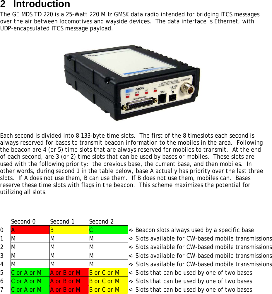 2  Introduction The GE MDS TD 220 is a 25-Watt 220 MHz GMSK data radio intended for bridging ITCS messages over the air between locomotives and wayside devices.  The data interface is Ethernet, with UDP-encapsulated ITCS message payload.    Each second is divided into 8 133-byte time slots.  The first of the 8 timeslots each second is always reserved for bases to transmit beacon information to the mobiles in the area.  Following the beacon are 4 (or 5) time slots that are always reserved for mobiles to transmit.  At the end of each second, are 3 (or 2) time slots that can be used by bases or mobiles.  These slots are used with the following priority:  the previous base, the current base, and then mobiles.  In other words, during second 1 in the table below, base A actually has priority over the last three slots.  If A does not use them, B can use them.  If B does not use them, mobiles can.  Bases reserve these time slots with flags in the beacon.  This scheme maximizes the potential for utilizing all slots.      Second 0  Second 1  Second 2   0  A  B  C  &lt;- Beacon slots always used by a specific base 1  M  M  M  &lt;- Slots available for CW-based mobile transmissions 2  M  M  M  &lt;- Slots available for CW-based mobile transmissions 3  M  M  M  &lt;- Slots available for CW-based mobile transmissions 4  M  M  M  &lt;- Slots available for CW-based mobile transmissions 5  C or A or M  A or B or M  B or C or M  &lt;- Slots that can be used by one of two bases 6  C or A or M  A or B or M  B or C or M  &lt;- Slots that can be used by one of two bases 7  C or A or M  A or B or M  B or C or M  &lt;- Slots that can be used by one of two bases   