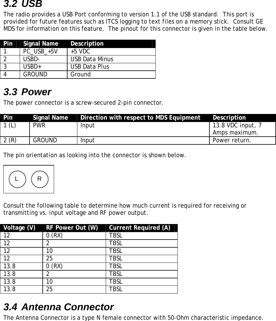 3.2 USB The radio provides a USB Port conforming to version 1.1 of the USB standard.  This port is provided for future features such as ITCS logging to text files on a memory stick.  Consult GE MDS for information on this feature.  The pinout for this connector is given in the table below.  Pin  Signal Name  Description 1 PC_USB_+5V +5 VDC 2  USBD-  USB Data Minus 3  USBD+  USB Data Plus 4 GROUND  Ground 3.3 Power The power connector is a screw-secured 2-pin connector.  Pin  Signal Name  Direction with respect to MDS Equipment  Description 1 (L)  PWR  Input  13.8 VDC input, 7 Amps maximum. 2 (R)  GROUND  Input  Power return.  The pin orientation as looking into the connector is shown below.      L  R  Consult the following table to determine how much current is required for receiving or transmitting vs. input voltage and RF power output.  Voltage (V)  RF Power Out (W)  Current Required (A) 12 0 (RX)  TBSL 12 2  TBSL 12 10  TBSL 12 25  TBSL 13.8 0 (RX)  TBSL 13.8 2  TBSL 13.8 10  TBSL 13.8 25  TBSL 3.4 Antenna Connector The Antenna Connector is a type N female connector with 50-Ohm characteristic impedance.  