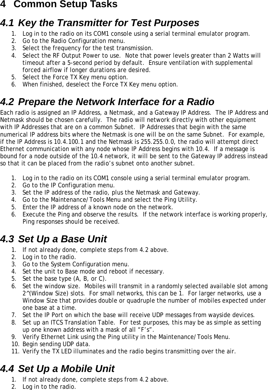 4  Common Setup Tasks 4.1 Key the Transmitter for Test Purposes 1.  Log in to the radio on its COM1 console using a serial terminal emulator program. 2.  Go to the Radio Configuration menu. 3.  Select the frequency for the test transmission. 4.  Select the RF Output Power to use.  Note that power levels greater than 2 Watts will timeout after a 5-second period by default.  Ensure ventilation with supplemental forced airflow if longer durations are desired. 5.  Select the Force TX Key menu option. 6.  When finished, deselect the Force TX Key menu option. 4.2 Prepare the Network Interface for a Radio Each radio is assigned an IP Address, a Netmask, and a Gateway IP Address.  The IP Address and Netmask should be chosen carefully.  The radio will network directly with other equipment with IP Addresses that are on a common Subnet.  IP Addresses that begin with the same numerical IP address bits where the Netmask is one will be on the same Subnet.  For example, if the IP Address is 10.4.100.1 and the Netmask is 255.255.0.0, the radio will attempt direct Ethernet communication with any node whose IP Address begins with 10.4.  If a message is bound for a node outside of the 10.4 network, it will be sent to the Gateway IP address instead so that it can be placed from the radio’s subnet onto another subnet.  1.  Log in to the radio on its COM1 console using a serial terminal emulator program. 2.  Go to the IP Configuration menu. 3.  Set the IP address of the radio, plus the Netmask and Gateway. 4.  Go to the Maintenance/Tools Menu and select the Ping Utility. 5.  Enter the IP address of a known node on the network. 6.  Execute the Ping and observe the results.  If the network interface is working properly, Ping responses should be received. 4.3 Set Up a Base Unit 1.  If not already done, complete steps from 4.2 above. 2.  Log in to the radio. 3.  Go to the System Configuration menu. 4.  Set the unit to Base mode and reboot if necessary. 5.  Set the base type (A, B, or C). 6.  Set the window size.  Mobiles will transmit in a randomly selected available slot among 2^(Window Size) slots.  For small networks, this can be 1.  For larger networks, use a Window Size that provides double or quadruple the number of mobiles expected under one base at a time. 7.  Set the IP Port on which the base will receive UDP messages from wayside devices. 8.  Set up an ITCS Translation Table.  For test purposes, this may be as simple as setting up one known address with a mask of all “F’s”. 9.  Verify Ethernet Link using the Ping utility in the Maintenance/Tools Menu. 10. Begin sending UDP data. 11. Verify the TX LED illuminates and the radio begins transmitting over the air. 4.4 Set Up a Mobile Unit 1.  If not already done, complete steps from 4.2 above. 2.  Log in to the radio. 