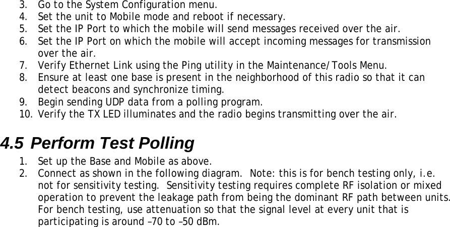 3.  Go to the System Configuration menu. 4.  Set the unit to Mobile mode and reboot if necessary. 5.  Set the IP Port to which the mobile will send messages received over the air. 6.  Set the IP Port on which the mobile will accept incoming messages for transmission over the air. 7.  Verify Ethernet Link using the Ping utility in the Maintenance/Tools Menu. 8.  Ensure at least one base is present in the neighborhood of this radio so that it can detect beacons and synchronize timing. 9.  Begin sending UDP data from a polling program. 10. Verify the TX LED illuminates and the radio begins transmitting over the air. 4.5 Perform Test Polling 1.  Set up the Base and Mobile as above. 2.  Connect as shown in the following diagram.  Note: this is for bench testing only, i.e. not for sensitivity testing.  Sensitivity testing requires complete RF isolation or mixed operation to prevent the leakage path from being the dominant RF path between units.  For bench testing, use attenuation so that the signal level at every unit that is participating is around –70 to –50 dBm.  