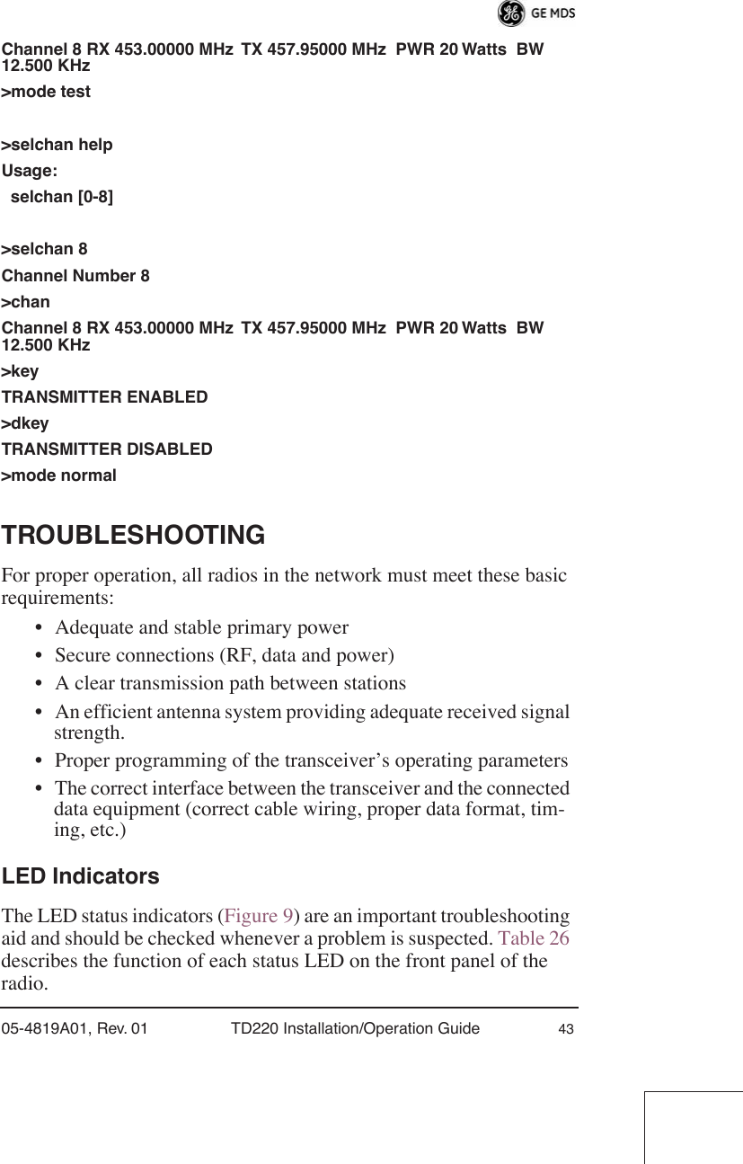 05-4819A01, Rev. 01 TD220 Installation/Operation Guide 43Channel 8 RX 453.00000 MHz  TX 457.95000 MHz  PWR 20 Watts  BW 12.500 KHz&gt;mode test&gt;selchan helpUsage:  selchan [0-8] &gt;selchan 8Channel Number 8&gt;chanChannel 8 RX 453.00000 MHz  TX 457.95000 MHz  PWR 20 Watts  BW 12.500 KHz&gt;keyTRANSMITTER ENABLED&gt;dkeyTRANSMITTER DISABLED&gt;mode normalTROUBLESHOOTINGFor proper operation, all radios in the network must meet these basic requirements:• Adequate and stable primary power• Secure connections (RF, data and power)• A clear transmission path between stations• An efficient antenna system providing adequate received signal strength.• Proper programming of the transceiver’s operating parameters• The correct interface between the transceiver and the connected data equipment (correct cable wiring, proper data format, tim-ing, etc.)LED IndicatorsThe LED status indicators (Figure 9) are an important troubleshooting aid and should be checked whenever a problem is suspected. Table 26 describes the function of each status LED on the front panel of the radio.
