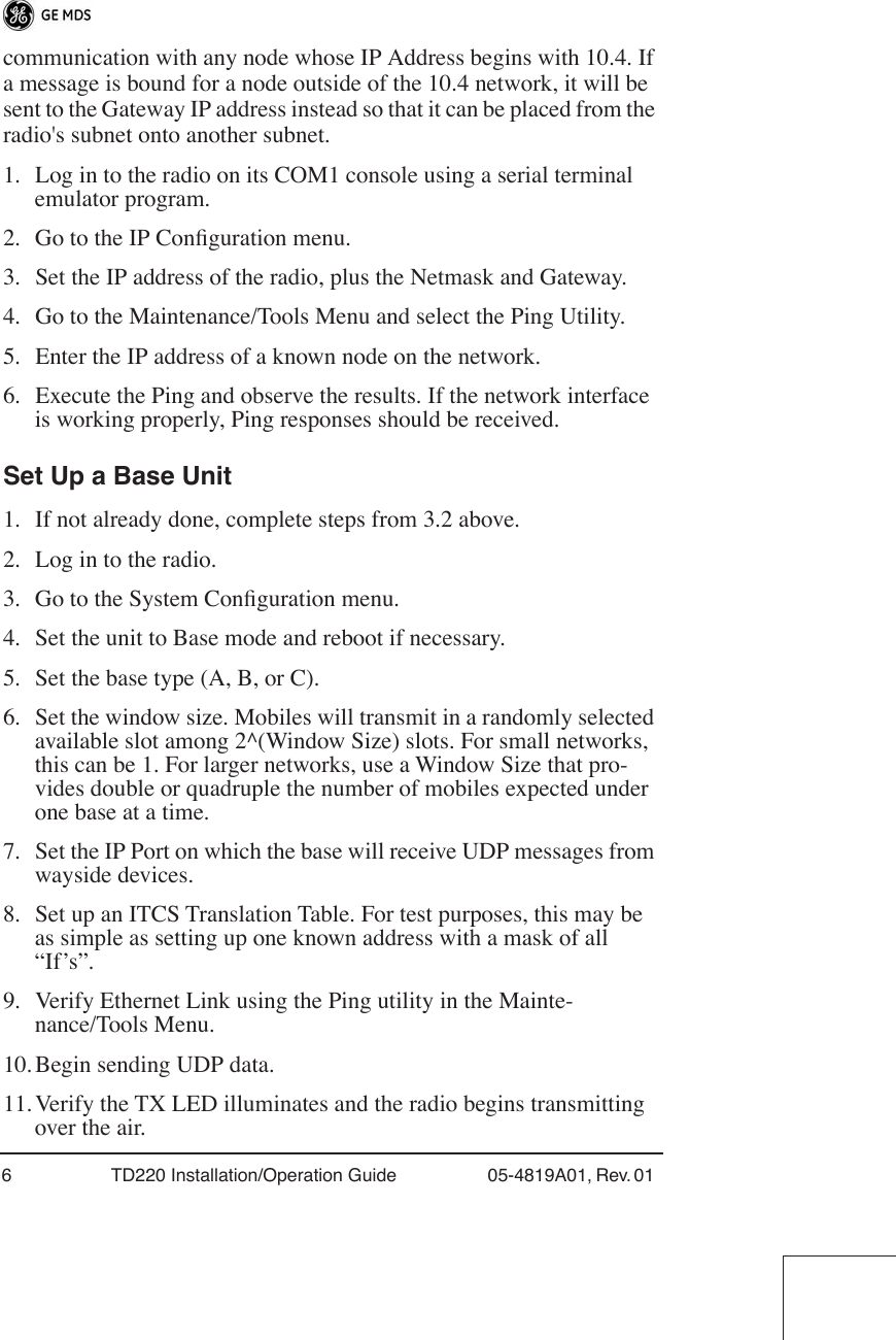  6 TD220 Installation/Operation Guide 05-4819A01, Rev. 01  communication with any node whose IP Address begins with 10.4. If a message is bound for a node outside of the 10.4 network, it will be sent to the Gateway IP address instead so that it can be placed from the radio&apos;s subnet onto another subnet.1. Log in to the radio on its COM1 console using a serial terminal emulator program.2. Go to the IP Conﬁguration menu.3. Set the IP address of the radio, plus the Netmask and Gateway.4. Go to the Maintenance/Tools Menu and select the Ping Utility.5. Enter the IP address of a known node on the network.6. Execute the Ping and observe the results. If the network interface is working properly, Ping responses should be received. Set Up a Base Unit 1. If not already done, complete steps from 3.2 above.2. Log in to the radio.3. Go to the System Conﬁguration menu.4. Set the unit to Base mode and reboot if necessary.5. Set the base type (A, B, or C).6. Set the window size. Mobiles will transmit in a randomly selected available slot among 2^(Window Size) slots. For small networks, this can be 1. For larger networks, use a Window Size that pro-vides double or quadruple the number of mobiles expected under one base at a time.7. Set the IP Port on which the base will receive UDP messages from wayside devices.8. Set up an ITCS Translation Table. For test purposes, this may be as simple as setting up one known address with a mask of all “If’s”.9. Verify Ethernet Link using the Ping utility in the Mainte-nance/Tools Menu.10. Begin sending UDP data.11. Verify the TX LED illuminates and the radio begins transmitting over the air.