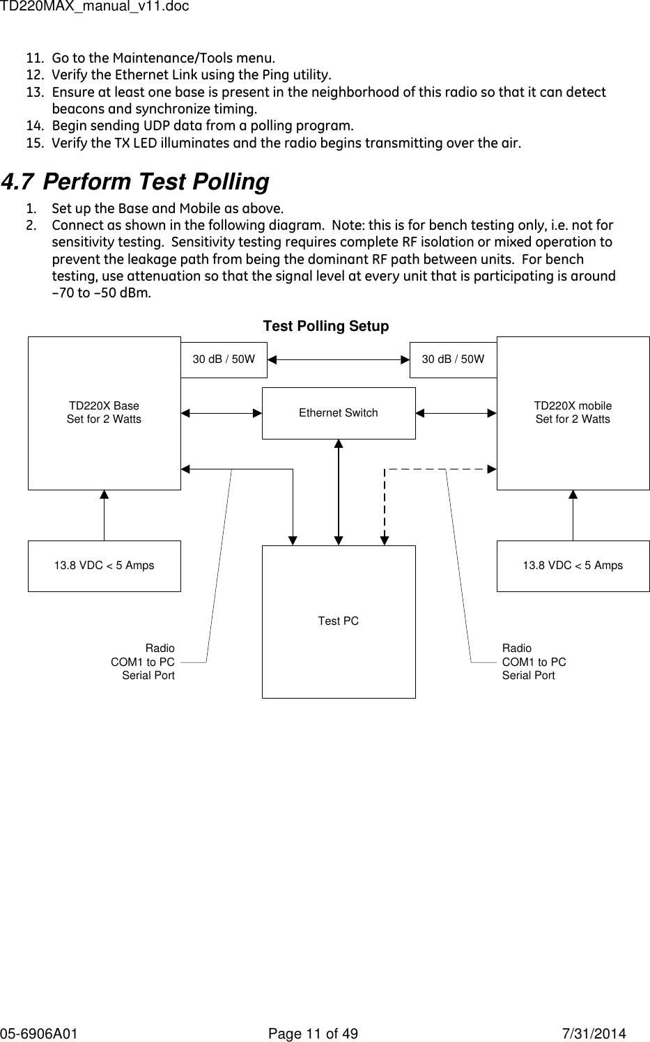 TD220MAX_manual_v11.doc 05-6906A01  Page 11 of 49  7/31/2014 11. Go to the Maintenance/Tools menu. 12. Verify the Ethernet Link using the Ping utility. 13. Ensure at least one base is present in the neighborhood of this radio so that it can detect beacons and synchronize timing. 14. Begin sending UDP data from a polling program. 15. Verify the TX LED illuminates and the radio begins transmitting over the air. 4.7 Perform Test Polling 1. Set up the Base and Mobile as above. 2. Connect as shown in the following diagram.  Note: this is for bench testing only, i.e. not for sensitivity testing.  Sensitivity testing requires complete RF isolation or mixed operation to prevent the leakage path from being the dominant RF path between units.  For bench testing, use attenuation so that the signal level at every unit that is participating is around –70 to –50 dBm.  Test Polling Setup TD220X BaseSet for 2 Watts TD220X mobileSet for 2 WattsEthernet Switch30 dB / 50W 30 dB / 50WTest PC13.8 VDC &lt; 5 Amps 13.8 VDC &lt; 5 AmpsRadioCOM1 to PCSerial PortRadioCOM1 to PCSerial Port 