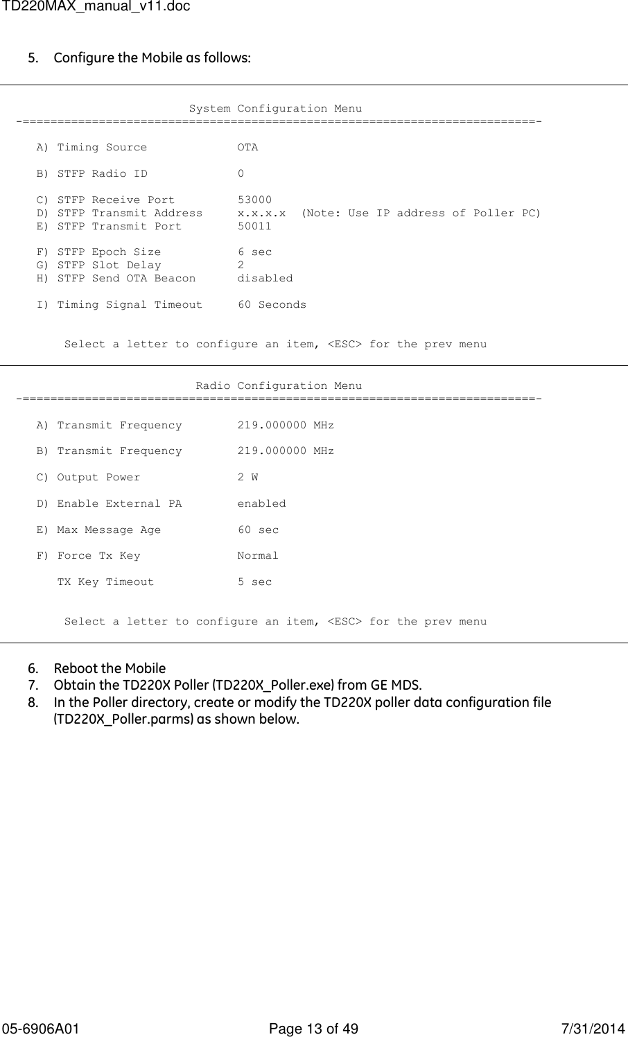TD220MAX_manual_v11.doc 05-6906A01  Page 13 of 49  7/31/2014 5. Configure the Mobile as follows:                              System Configuration Menu   -==========================================================================-       A) Timing Source             OTA       B) STFP Radio ID             0       C) STFP Receive Port         53000      D) STFP Transmit Address     x.x.x.x  (Note: Use IP address of Poller PC)      E) STFP Transmit Port        50011       F) STFP Epoch Size           6 sec      G) STFP Slot Delay           2      H) STFP Send OTA Beacon      disabled       I) Timing Signal Timeout     60 Seconds            Select a letter to configure an item, &lt;ESC&gt; for the prev menu                               Radio Configuration Menu   -==========================================================================-       A) Transmit Frequency        219.000000 MHz       B) Transmit Frequency        219.000000 MHz       C) Output Power              2 W       D) Enable External PA        enabled       E) Max Message Age           60 sec       F) Force Tx Key              Normal          TX Key Timeout            5 sec            Select a letter to configure an item, &lt;ESC&gt; for the prev menu   6. Reboot the Mobile 7. Obtain the TD220X Poller (TD220X_Poller.exe) from GE MDS. 8. In the Poller directory, create or modify the TD220X poller data configuration file (TD220X_Poller.parms) as shown below. 