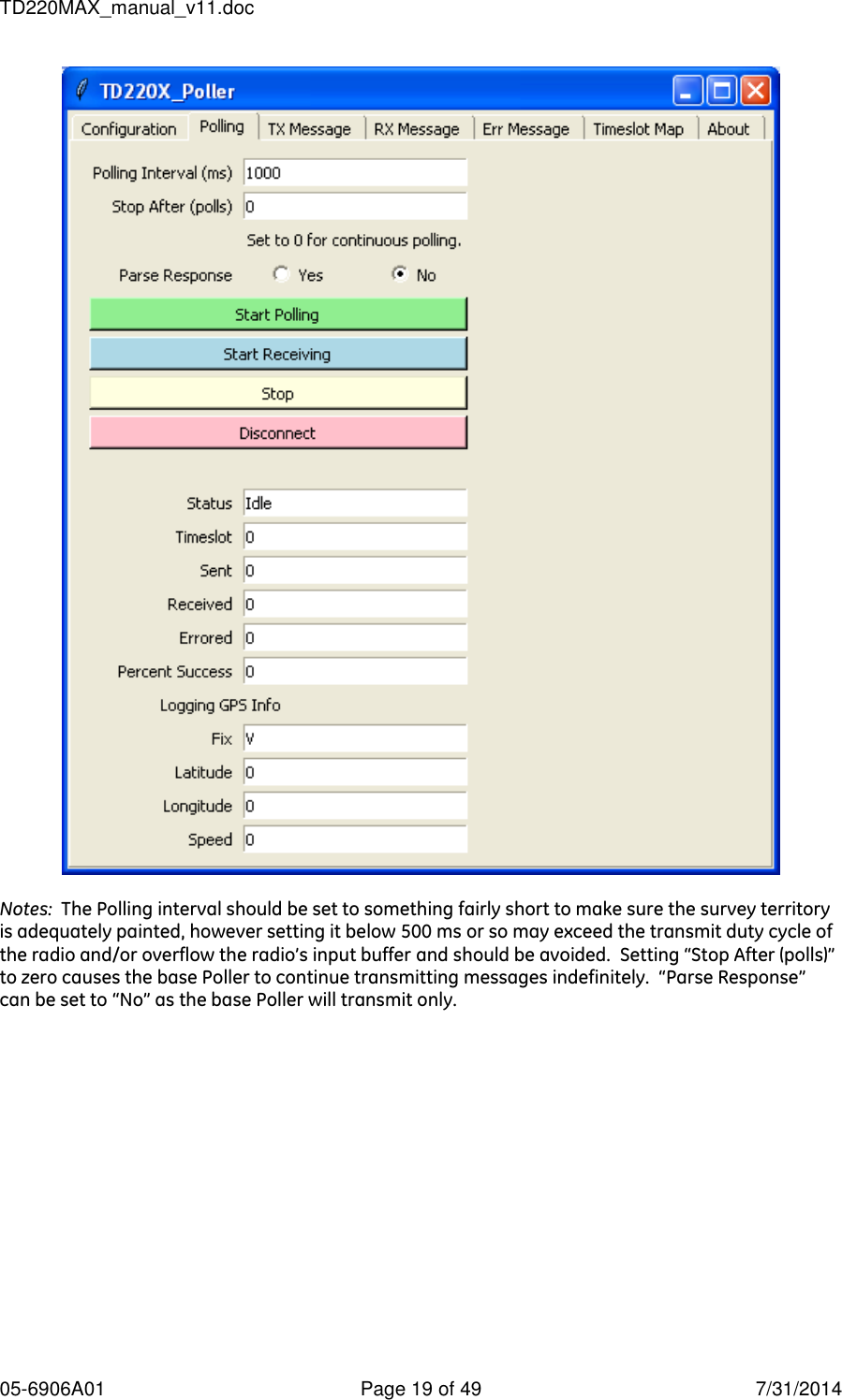 TD220MAX_manual_v11.doc 05-6906A01  Page 19 of 49  7/31/2014   Notes:  The Polling interval should be set to something fairly short to make sure the survey territory is adequately painted, however setting it below 500 ms or so may exceed the transmit duty cycle of the radio and/or overflow the radio’s input buffer and should be avoided.  Setting “Stop After (polls)” to zero causes the base Poller to continue transmitting messages indefinitely.  “Parse Response” can be set to “No” as the base Poller will transmit only.  