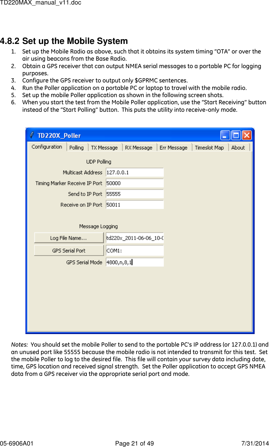 TD220MAX_manual_v11.doc 05-6906A01  Page 21 of 49  7/31/2014  4.8.2 Set up the Mobile System 1. Set up the Mobile Radio as above, such that it obtains its system timing “OTA” or over the air using beacons from the Base Radio. 2. Obtain a GPS receiver that can output NMEA serial messages to a portable PC for logging purposes. 3. Configure the GPS receiver to output only $GPRMC sentences. 4. Run the Poller application on a portable PC or laptop to travel with the mobile radio. 5. Set up the mobile Poller application as shown in the following screen shots. 6. When you start the test from the Mobile Poller application, use the “Start Receiving” button instead of the “Start Polling” button.  This puts the utility into receive-only mode.     Notes:  You should set the mobile Poller to send to the portable PC’s IP address (or 127.0.0.1) and an unused port like 55555 because the mobile radio is not intended to transmit for this test.  Set the mobile Poller to log to the desired file.  This file will contain your survey data including date, time, GPS location and received signal strength.  Set the Poller application to accept GPS NMEA data from a GPS receiver via the appropriate serial port and mode.   