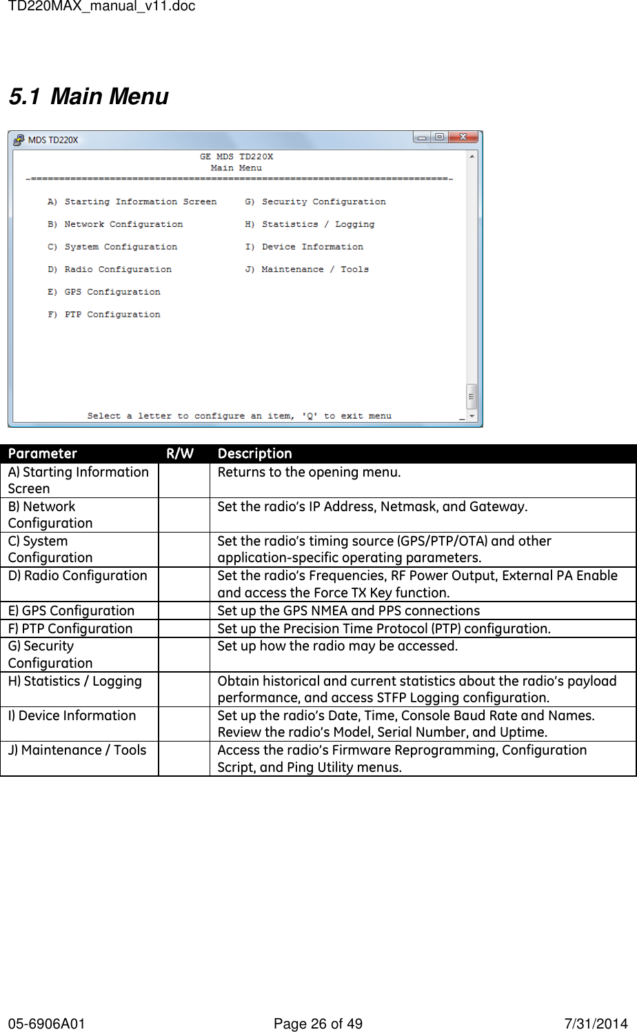 TD220MAX_manual_v11.doc 05-6906A01  Page 26 of 49  7/31/2014  5.1 Main Menu    Parameter R/W Description A) Starting Information Screen  Returns to the opening menu. B) Network Configuration  Set the radio’s IP Address, Netmask, and Gateway.  C) System Configuration  Set the radio’s timing source (GPS/PTP/OTA) and other application-specific operating parameters. D) Radio Configuration  Set the radio’s Frequencies, RF Power Output, External PA Enable and access the Force TX Key function. E) GPS Configuration  Set up the GPS NMEA and PPS connections F) PTP Configuration  Set up the Precision Time Protocol (PTP) configuration. G) Security Configuration  Set up how the radio may be accessed. H) Statistics / Logging  Obtain historical and current statistics about the radio’s payload performance, and access STFP Logging configuration. I) Device Information  Set up the radio’s Date, Time, Console Baud Rate and Names.  Review the radio’s Model, Serial Number, and Uptime. J) Maintenance / Tools  Access the radio’s Firmware Reprogramming, Configuration Script, and Ping Utility menus.  