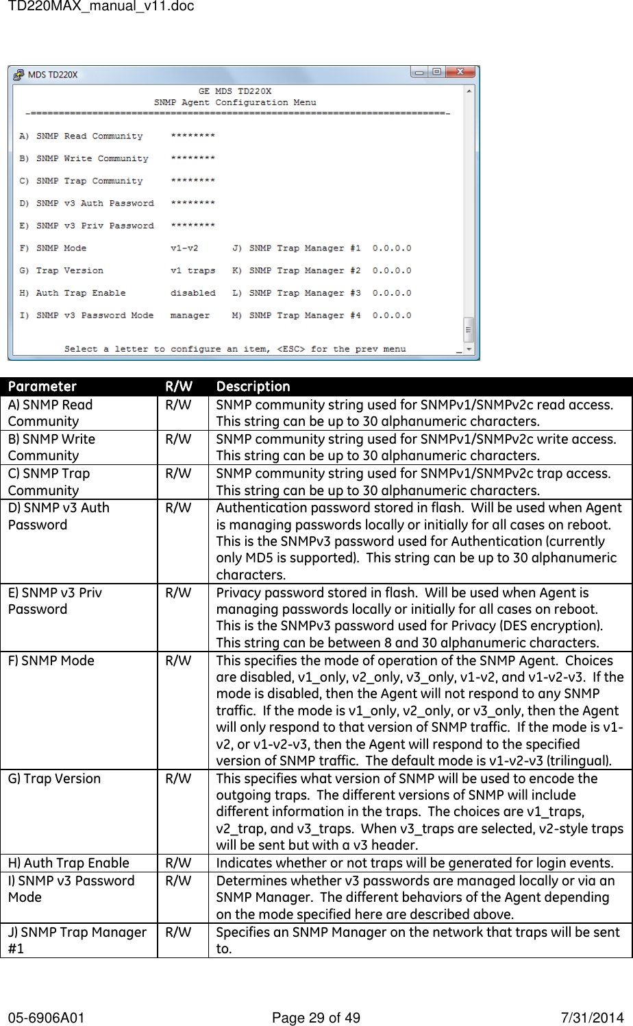 TD220MAX_manual_v11.doc 05-6906A01  Page 29 of 49  7/31/2014    Parameter R/W Description A) SNMP Read Community R/W SNMP community string used for SNMPv1/SNMPv2c read access.  This string can be up to 30 alphanumeric characters. B) SNMP Write Community R/W SNMP community string used for SNMPv1/SNMPv2c write access.  This string can be up to 30 alphanumeric characters. C) SNMP Trap Community R/W SNMP community string used for SNMPv1/SNMPv2c trap access.  This string can be up to 30 alphanumeric characters. D) SNMP v3 Auth Password R/W Authentication password stored in flash.  Will be used when Agent is managing passwords locally or initially for all cases on reboot.  This is the SNMPv3 password used for Authentication (currently only MD5 is supported).  This string can be up to 30 alphanumeric characters. E) SNMP v3 Priv Password R/W Privacy password stored in flash.  Will be used when Agent is managing passwords locally or initially for all cases on reboot.  This is the SNMPv3 password used for Privacy (DES encryption).  This string can be between 8 and 30 alphanumeric characters. F) SNMP Mode R/W This specifies the mode of operation of the SNMP Agent.  Choices are disabled, v1_only, v2_only, v3_only, v1-v2, and v1-v2-v3.  If the mode is disabled, then the Agent will not respond to any SNMP traffic.  If the mode is v1_only, v2_only, or v3_only, then the Agent will only respond to that version of SNMP traffic.  If the mode is v1-v2, or v1-v2-v3, then the Agent will respond to the specified version of SNMP traffic.  The default mode is v1-v2-v3 (trilingual). G) Trap Version R/W This specifies what version of SNMP will be used to encode the outgoing traps.  The different versions of SNMP will include different information in the traps.  The choices are v1_traps, v2_trap, and v3_traps.  When v3_traps are selected, v2-style traps will be sent but with a v3 header. H) Auth Trap Enable R/W Indicates whether or not traps will be generated for login events. I) SNMP v3 Password Mode R/W Determines whether v3 passwords are managed locally or via an SNMP Manager.  The different behaviors of the Agent depending on the mode specified here are described above. J) SNMP Trap Manager #1 R/W Specifies an SNMP Manager on the network that traps will be sent to.   