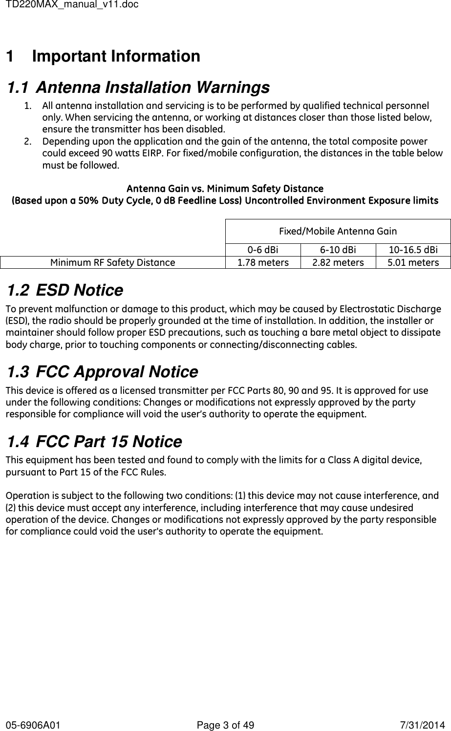 TD220MAX_manual_v11.doc 05-6906A01  Page 3 of 49  7/31/2014 1   Important Information 1.1 Antenna Installation Warnings 1. All antenna installation and servicing is to be performed by qualified technical personnel only. When servicing the antenna, or working at distances closer than those listed below, ensure the transmitter has been disabled. 2. Depending upon the application and the gain of the antenna, the total composite power could exceed 90 watts EIRP. For fixed/mobile configuration, the distances in the table below must be followed.  Antenna Gain vs. Minimum Safety Distance (Based upon a 50% Duty Cycle, 0 dB Feedline Loss) Uncontrolled Environment Exposure limits   Fixed/Mobile Antenna Gain   0-6 dBi 6-10 dBi 10-16.5 dBi Minimum RF Safety Distance 1.78 meters 2.82 meters 5.01 meters 1.2 ESD Notice To prevent malfunction or damage to this product, which may be caused by Electrostatic Discharge (ESD), the radio should be properly grounded at the time of installation. In addition, the installer or maintainer should follow proper ESD precautions, such as touching a bare metal object to dissipate body charge, prior to touching components or connecting/disconnecting cables. 1.3 FCC Approval Notice  This device is offered as a licensed transmitter per FCC Parts 80, 90 and 95. It is approved for use under the following conditions: Changes or modifications not expressly approved by the party responsible for compliance will void the user’s authority to operate the equipment. 1.4 FCC Part 15 Notice  This equipment has been tested and found to comply with the limits for a Class A digital device, pursuant to Part 15 of the FCC Rules.  Operation is subject to the following two conditions: (1) this device may not cause interference, and (2) this device must accept any interference, including interference that may cause undesired operation of the device. Changes or modifications not expressly approved by the party responsible for compliance could void the user&apos;s authority to operate the equipment. 