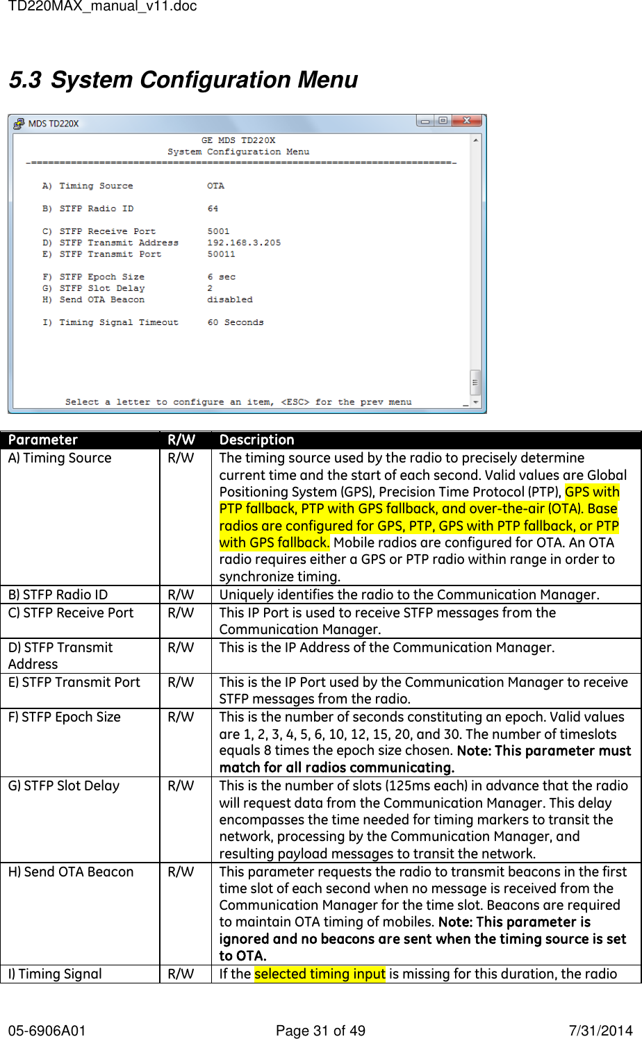 TD220MAX_manual_v11.doc 05-6906A01  Page 31 of 49  7/31/2014 5.3 System Configuration Menu    Parameter R/W Description A) Timing Source R/W The timing source used by the radio to precisely determine current time and the start of each second. Valid values are Global Positioning System (GPS), Precision Time Protocol (PTP), GPS with PTP fallback, PTP with GPS fallback, and over-the-air (OTA). Base radios are configured for GPS, PTP, GPS with PTP fallback, or PTP with GPS fallback. Mobile radios are configured for OTA. An OTA radio requires either a GPS or PTP radio within range in order to synchronize timing. B) STFP Radio ID R/W Uniquely identifies the radio to the Communication Manager. C) STFP Receive Port R/W This IP Port is used to receive STFP messages from the Communication Manager. D) STFP Transmit Address R/W This is the IP Address of the Communication Manager. E) STFP Transmit Port R/W This is the IP Port used by the Communication Manager to receive STFP messages from the radio. F) STFP Epoch Size R/W This is the number of seconds constituting an epoch. Valid values are 1, 2, 3, 4, 5, 6, 10, 12, 15, 20, and 30. The number of timeslots equals 8 times the epoch size chosen. Note: This parameter must match for all radios communicating. G) STFP Slot Delay R/W This is the number of slots (125ms each) in advance that the radio will request data from the Communication Manager. This delay encompasses the time needed for timing markers to transit the network, processing by the Communication Manager, and resulting payload messages to transit the network.  H) Send OTA Beacon R/W This parameter requests the radio to transmit beacons in the first time slot of each second when no message is received from the Communication Manager for the time slot. Beacons are required to maintain OTA timing of mobiles. Note: This parameter is ignored and no beacons are sent when the timing source is set to OTA. I) Timing Signal R/W If the selected timing input is missing for this duration, the radio 