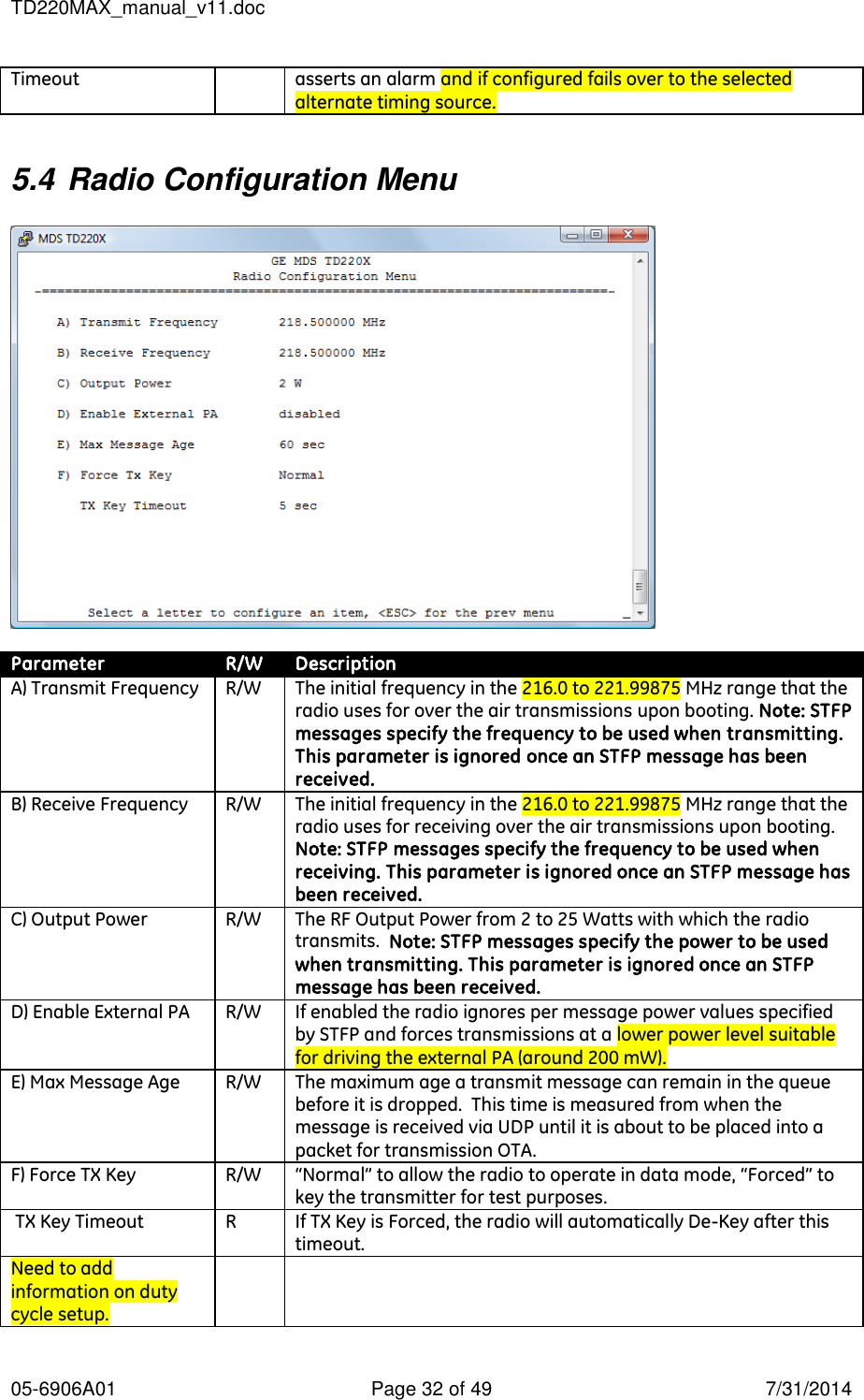 TD220MAX_manual_v11.doc 05-6906A01  Page 32 of 49  7/31/2014 Timeout asserts an alarm and if configured fails over to the selected alternate timing source.  5.4 Radio Configuration Menu    Parameter R/W Description A) Transmit Frequency R/W The initial frequency in the 216.0 to 221.99875 MHz range that the radio uses for over the air transmissions upon booting. Note: STFP messages specify the frequency to be used when transmitting. This parameter is ignored once an STFP message has been received. B) Receive Frequency R/W The initial frequency in the 216.0 to 221.99875 MHz range that the radio uses for receiving over the air transmissions upon booting. Note: STFP messages specify the frequency to be used when receiving. This parameter is ignored once an STFP message has been received. C) Output Power R/W The RF Output Power from 2 to 25 Watts with which the radio transmits.  Note: STFP messages specify the power to be used when transmitting. This parameter is ignored once an STFP message has been received. D) Enable External PA R/W If enabled the radio ignores per message power values specified by STFP and forces transmissions at a lower power level suitable for driving the external PA (around 200 mW). E) Max Message Age R/W The maximum age a transmit message can remain in the queue before it is dropped.  This time is measured from when the message is received via UDP until it is about to be placed into a packet for transmission OTA. F) Force TX Key R/W “Normal” to allow the radio to operate in data mode, “Forced” to key the transmitter for test purposes.  TX Key Timeout R If TX Key is Forced, the radio will automatically De-Key after this timeout. Need to add information on duty cycle setup.   