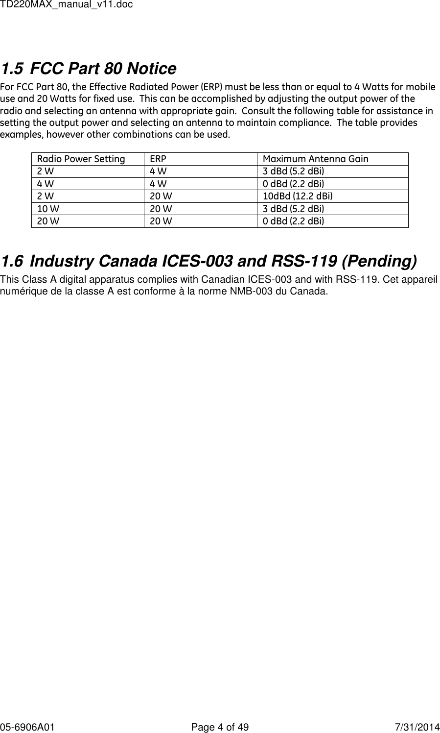 TD220MAX_manual_v11.doc 05-6906A01  Page 4 of 49  7/31/2014  1.5 FCC Part 80 Notice For FCC Part 80, the Effective Radiated Power (ERP) must be less than or equal to 4 Watts for mobile use and 20 Watts for fixed use.  This can be accomplished by adjusting the output power of the radio and selecting an antenna with appropriate gain.  Consult the following table for assistance in setting the output power and selecting an antenna to maintain compliance.  The table provides examples, however other combinations can be used.  Radio Power Setting ERP Maximum Antenna Gain 2 W 4 W 3 dBd (5.2 dBi) 4 W 4 W 0 dBd (2.2 dBi) 2 W 20 W 10dBd (12.2 dBi) 10 W 20 W 3 dBd (5.2 dBi) 20 W 20 W 0 dBd (2.2 dBi)  1.6 Industry Canada ICES-003 and RSS-119 (Pending) This Class A digital apparatus complies with Canadian ICES-003 and with RSS-119. Cet appareil numérique de la classe A est conforme à la norme NMB-003 du Canada.  