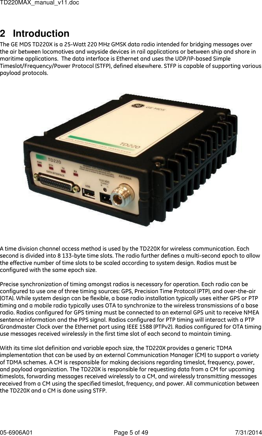 TD220MAX_manual_v11.doc 05-6906A01  Page 5 of 49  7/31/2014 2  Introduction The GE MDS TD220X is a 25-Watt 220 MHz GMSK data radio intended for bridging messages over the air between locomotives and wayside devices in rail applications or between ship and shore in maritime applications.  The data interface is Ethernet and uses the UDP/IP-based Simple Timeslot/Frequency/Power Protocol (STFP), defined elsewhere. STFP is capable of supporting various payload protocols.    A time division channel access method is used by the TD220X for wireless communication. Each second is divided into 8 133-byte time slots. The radio further defines a multi-second epoch to allow the effective number of time slots to be scaled according to system design. Radios must be configured with the same epoch size.   Precise synchronization of timing amongst radios is necessary for operation. Each radio can be configured to use one of three timing sources: GPS, Precision Time Protocol (PTP), and over-the-air (OTA). While system design can be flexible, a base radio installation typically uses either GPS or PTP timing and a mobile radio typically uses OTA to synchronize to the wireless transmissions of a base radio. Radios configured for GPS timing must be connected to an external GPS unit to receive NMEA sentence information and the PPS signal. Radios configured for PTP timing will interact with a PTP Grandmaster Clock over the Ethernet port using IEEE 1588 (PTPv2). Radios configured for OTA timing use messages received wirelessly in the first time slot of each second to maintain timing.  With its time slot definition and variable epoch size, the TD220X provides a generic TDMA implementation that can be used by an external Communication Manager (CM) to support a variety of TDMA schemes. A CM is responsible for making decisions regarding timeslot, frequency, power, and payload organization. The TD220X is responsible for requesting data from a CM for upcoming timeslots, forwarding messages received wirelessly to a CM, and wirelessly transmitting messages received from a CM using the specified timeslot, frequency, and power. All communication between the TD220X and a CM is done using STFP.   