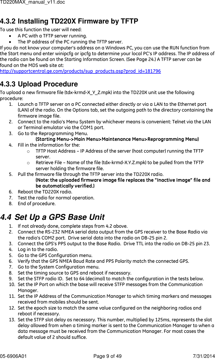TD220MAX_manual_v11.doc 05-6906A01  Page 9 of 49  7/31/2014 4.3.2 Installing TD220X Firmware by TFTP To use this function the user will need:  A PC with a TFTP server running.  The IP address of the PC running the TFTP server. If you do not know your computer’s address on a Windows PC, you can use the RUN function from the Start menu and enter winipcfg or ipcfg to determine your local PC’s IP address. The IP address of the radio can be found on the Starting Information Screen. (See Page 24.) A TFTP server can be found on the MDS web site at:  http://supportcentral.ge.com/products/sup_products.asp?prod_id=181796 4.3.3 Upload Procedure To upload a new firmware file (tdx-krmd-X_Y_Z.mpk) into the TD220X unit use the following procedure: 1. Launch a TFTP server on a PC connected either directly or via a LAN to the Ethernet port (LAN) of the radio. On the Options tab, set the outgoing path to the directory containing the firmware image file. 2. Connect to the radio’s Menu System by whichever means is convenient: Telnet via the LAN or Terminal emulator via the COM1 port. 3. Go to the Reprogramming Menu. (Starting Menu-&gt;Main Menu&gt;Maintenance Menu&gt;Reprogramming Menu)  4. Fill in the information for the: o TFTP Host Address – IP Address of the server (host computer) running the TFTP server. o Retrieve File – Name of the file (tdx-krmd-X.Y.Z.mpk) to be pulled from the TFTP server holding the firmware file. 5. Pull the firmware file through the TFTP server into the TD220X radio.  (Note: the uploaded firmware image file replaces the “Inactive Image” file and be automatically verified.) 6. Reboot the TD220X radio. 7. Test the radio for normal operation. 8. End of procedure. 4.4 Set Up a GPS Base Unit 1. If not already done, complete steps from 4.2 above. 2. Connect the RS-232 NMEA serial data output from the GPS receiver to the Base Radio via the radio’s COM2 port.  Drive serial data into the radio on DB-25 pin 2. 3. Connect the GPS’s PPS output to the Base Radio.  Drive TTL into the radio on DB-25 pin 23. 4. Log in to the radio. 5. Go to the GPS Configuration menu. 6. Verify that the GPS NMEA Baud Rate and PPS Polarity match the connected GPS. 7. Go to the System Configuration menu. 8. Set the timing source to GPS and reboot if necessary. 9. Set the STFP radio ID.  Set to 64 (decimal) to match the configuration in the tests below. 10. Set the IP Port on which the base will receive STFP messages from the Communication Manager. 11. Set the IP Address of the Communication Manager to which timing markers and messages received from mobiles should be sent. 12. Set the epoch size to match the same value configured on the neighboring radios and reboot if necessary. 13. Set the STFP slot delay as necessary. This number, multiplied by 125ms, represents the slot delay allowed from when a timing marker is sent to the Communication Manager to when a data message must be received from the Communication Manager. For most cases the default value of 2 should suffice.  