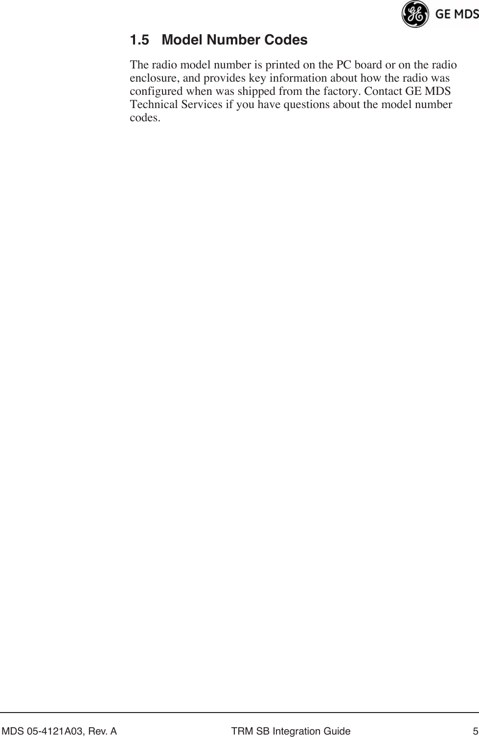  MDS 05-4121A03, Rev. A TRM SB Integration Guide 5 1.5 Model Number Codes The radio model number is printed on the PC board or on the radio enclosure, and provides key information about how the radio was configured when was shipped from the factory. Contact GE MDS Technical Services if you have questions about the model number codes.