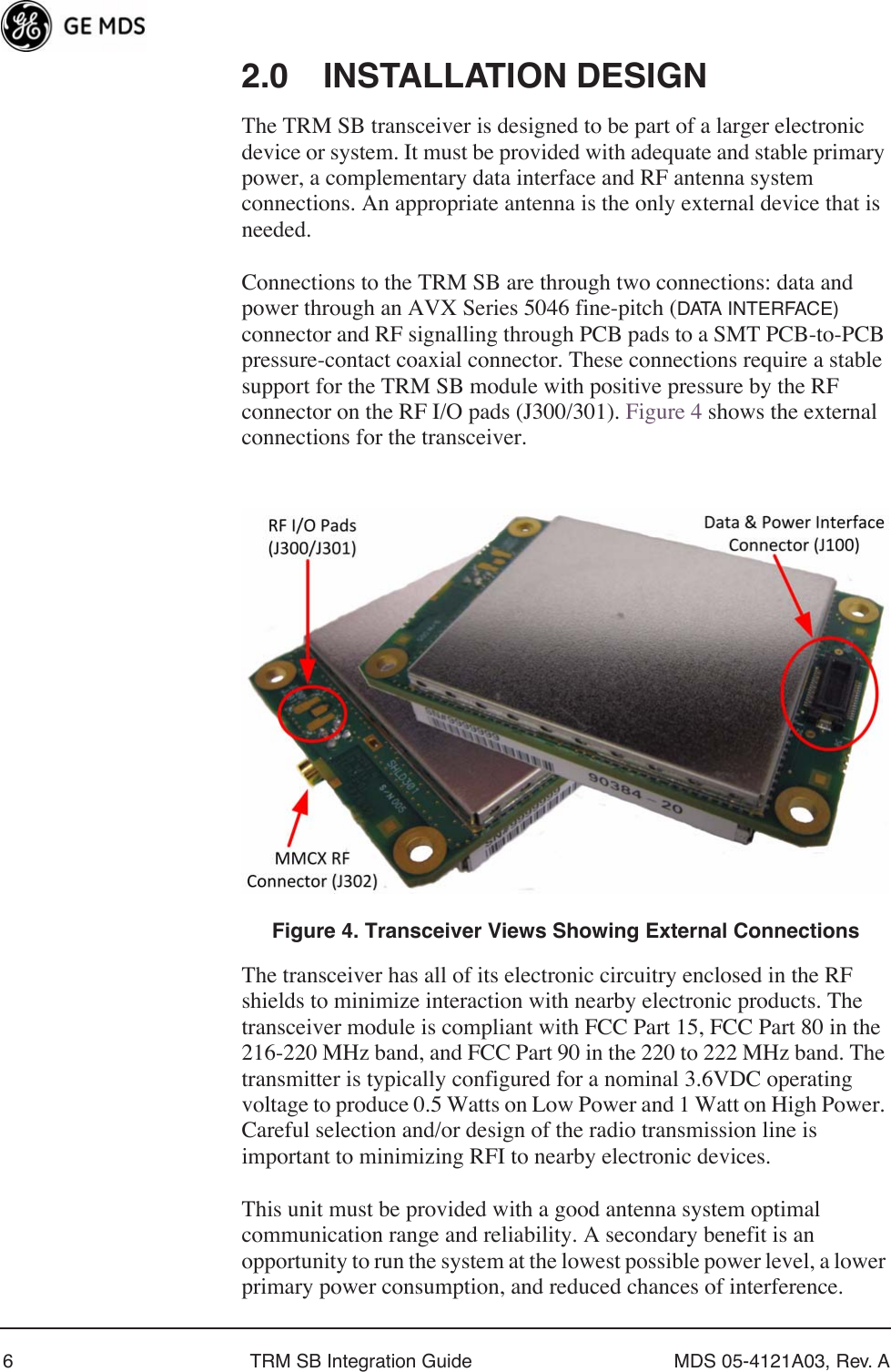  6 TRM SB Integration Guide MDS 05-4121A03, Rev. A 2.0 INSTALLATION DESIGN The TRM SB transceiver is designed to be part of a larger electronic device or system. It must be provided with adequate and stable primary power, a complementary data interface and RF antenna system connections. An appropriate antenna is the only external device that is needed.Connections to the TRM SB are through two connections: data and power through an AVX Series 5046 fine-pitch ( DATA INTERFACE)  connector and RF signalling through PCB pads to a SMT PCB-to-PCB pressure-contact coaxial connector. These connections require a stable support for the TRM SB module with positive pressure by the RF connector on the RF I/O pads (J300/301). Figure 4 shows the external connections for the transceiver. Invisible place holder Figure 4. Transceiver Views Showing External Connections The transceiver has all of its electronic circuitry enclosed in the RF shields to minimize interaction with nearby electronic products. The transceiver module is compliant with FCC Part 15, FCC Part 80 in the 216-220 MHz band, and FCC Part 90 in the 220 to 222 MHz band. The transmitter is typically configured for a nominal 3.6VDC operating voltage to produce 0.5 Watts on Low Power and 1 Watt on High Power. Careful selection and/or design of the radio transmission line is important to minimizing RFI to nearby electronic devices.This unit must be provided with a good antenna system optimal communication range and reliability. A secondary benefit is an opportunity to run the system at the lowest possible power level, a lower primary power consumption, and reduced chances of interference.