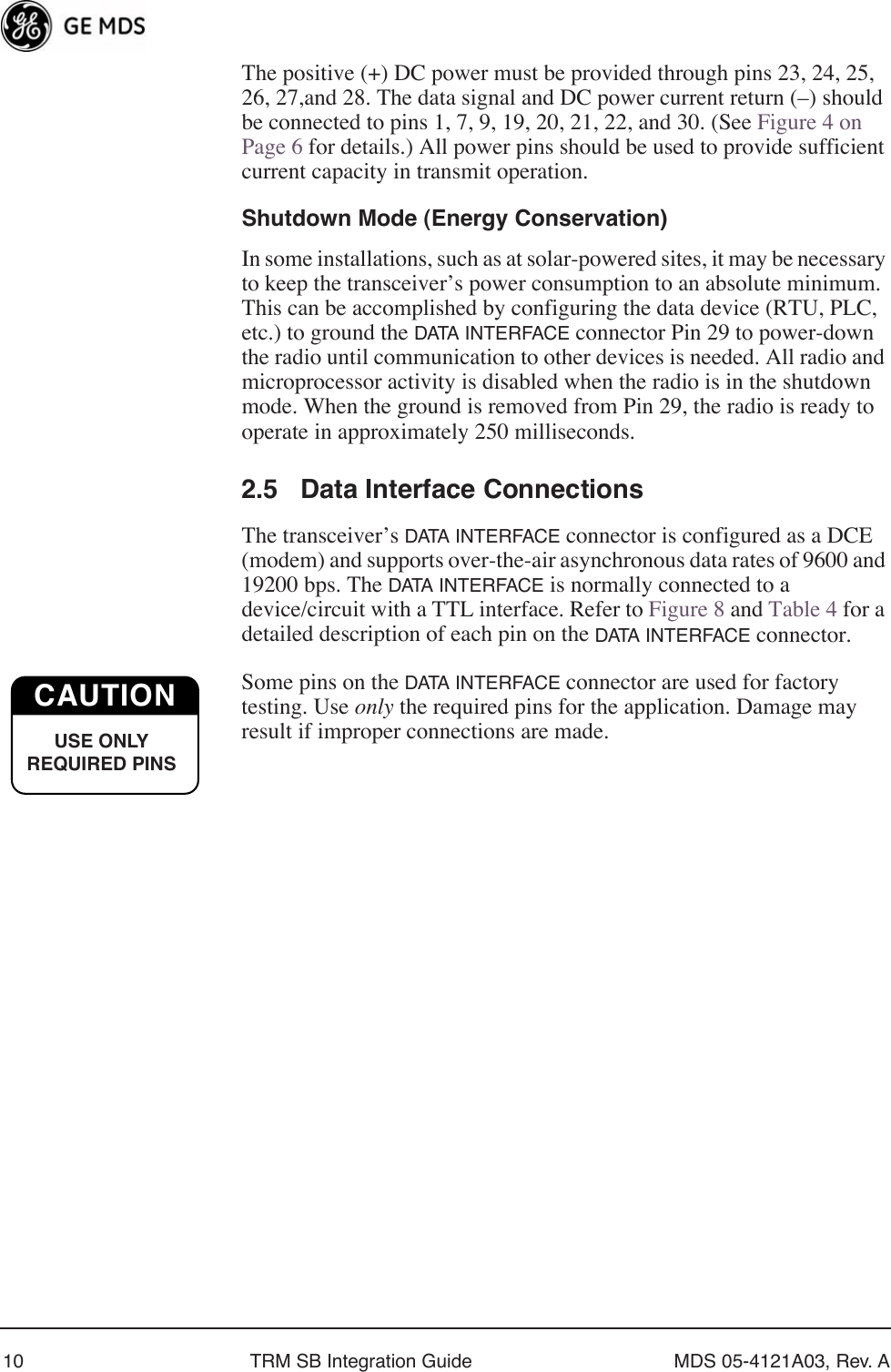  10 TRM SB Integration Guide MDS 05-4121A03, Rev. A The positive (+) DC power must be provided through pins 23, 24, 25, 26, 27,and 28. The data signal and DC power current return (–) should be connected to pins 1, 7, 9, 19, 20, 21, 22, and 30. (See Figure 4 on Page 6 for details.) All power pins should be used to provide sufficient current capacity in transmit operation. Shutdown Mode (Energy Conservation)In some installations, such as at solar-powered sites, it may be necessary to keep the transceiver’s power consumption to an absolute minimum. This can be accomplished by configuring the data device (RTU, PLC, etc.) to ground the DATA INTERFACE connector Pin 29 to power-down the radio until communication to other devices is needed. All radio and microprocessor activity is disabled when the radio is in the shutdown mode. When the ground is removed from Pin 29, the radio is ready to operate in approximately 250 milliseconds.2.5 Data Interface ConnectionsThe transceiver’s DATA INTERFACE connector is configured as a DCE (modem) and supports over-the-air asynchronous data rates of 9600 and 19200 bps. The DATA INTERFACE is normally connected to a device/circuit with a TTL interface. Refer to Figure 8 and Table 4 for a detailed description of each pin on the DATA INTERFACE connector.Some pins on the DATA INTERFACE connector are used for factory testing. Use only the required pins for the application. Damage may result if improper connections are made. CAUTIONUSE ONLY REQUIRED PINS