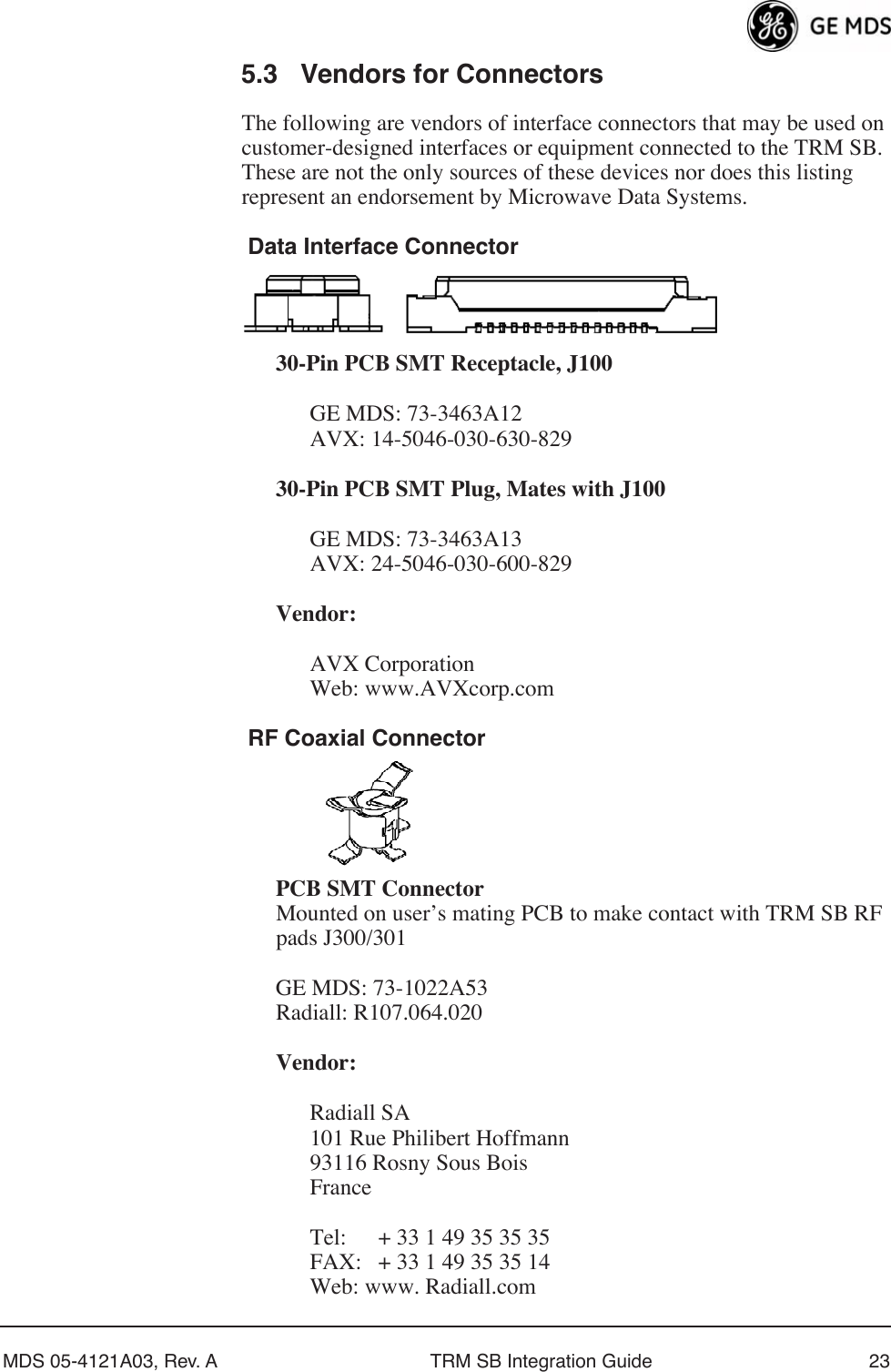 MDS 05-4121A03, Rev. A TRM SB Integration Guide 235.3 Vendors for ConnectorsThe following are vendors of interface connectors that may be used on customer-designed interfaces or equipment connected to the TRM SB. These are not the only sources of these devices nor does this listing represent an endorsement by Microwave Data Systems. Data Interface Connector30-Pin PCB SMT Receptacle, J100GE MDS: 73-3463A12AVX: 14-5046-030-630-82930-Pin PCB SMT Plug, Mates with J100GE MDS: 73-3463A13AVX: 24-5046-030-600-829Vendor:AVX CorporationWeb: www.AVXcorp.com RF Coaxial ConnectorPCB SMT Connector Mounted on user’s mating PCB to make contact with TRM SB RF pads J300/301GE MDS: 73-1022A53Radiall: R107.064.020Vendor:Radiall SA101 Rue Philibert Hoffmann93116 Rosny Sous BoisFranceTel: + 33 1 49 35 35 35FAX: + 33 1 49 35 35 14Web: www. Radiall.com