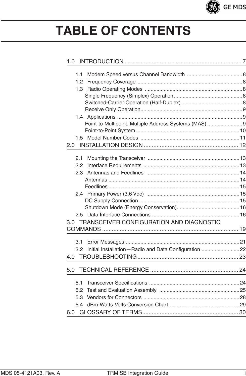  MDS 05-4121A03, Rev. A TRM SB Integration Guide i TABLE OF CONTENTS 1.0   INTRODUCTION ......................................................................... 7 1.1   Modem Speed versus Channel Bandwidth ......................................81.2   Frequency Coverage ........................................................................81.3   Radio Operating Modes  ...................................................................8Single Frequency (Simplex) Operation ............................................... 8Switched-Carrier Operation (Half-Duplex) ..........................................8Receive Only Operation......................................................................91.4   Applications ......................................................................................9Point-to-Multipoint, Multiple Address Systems (MAS) ........................9Point-to-Point System .......................................................................101.5   Model Number Codes  ....................................................................11 2.0   INSTALLATION DESIGN ........................................................... 12 2.1   Mounting the Transceiver  ............................................................... 132.2   Interface Requirements ..................................................................132.3   Antennas and Feedlines  ................................................................14Antennas ..........................................................................................14Feedlines ..........................................................................................152.4   Primary Power (3.6 Vdc)  ................................................................15DC Supply Connection .....................................................................15Shutdown Mode (Energy Conservation)...........................................162.5   Data Interface Connections ............................................................16 3.0   TRANSCEIVER CONFIGURATION AND DIAGNOSTIC  COMMANDS ..................................................................................... 19 3.1   Error Messages ..............................................................................213.2   Initial Installation—Radio and Data Conﬁguration ..........................22 4.0   TROUBLESHOOTING ............................................................... 23 5.0   TECHNICAL REFERENCE ....................................................... 24 5.1   Transceiver Speciﬁcations ..............................................................245.2   Test and Evaluation Assembly  .......................................................255.3   Vendors for Connectors ..................................................................285.4   dBm-Watts-Volts Conversion Chart ................................................ 29 6.0   GLOSSARY OF TERMS............................................................ 30