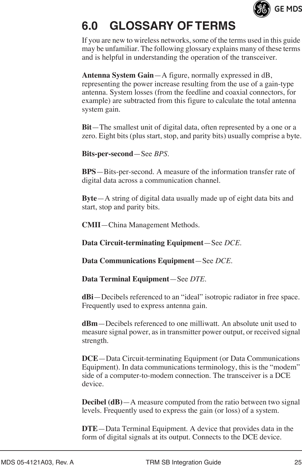 MDS 05-4121A03, Rev. A TRM SB Integration Guide 256.0 GLOSSARY OF TERMSIf you are new to wireless networks, some of the terms used in this guide may be unfamiliar. The following glossary explains many of these terms and is helpful in understanding the operation of the transceiver.Antenna System Gain—A figure, normally expressed in dB, representing the power increase resulting from the use of a gain-type antenna. System losses (from the feedline and coaxial connectors, for example) are subtracted from this figure to calculate the total antenna system gain.Bit—The smallest unit of digital data, often represented by a one or a zero. Eight bits (plus start, stop, and parity bits) usually comprise a byte.Bits-per-second—See BPS.BPS—Bits-per-second. A measure of the information transfer rate of digital data across a communication channel.Byte—A string of digital data usually made up of eight data bits and start, stop and parity bits.CMII—China Management Methods.Data Circuit-terminating Equipment—See DCE.Data Communications Equipment—See DCE.Data Terminal Equipment—See DTE.dBi—Decibels referenced to an “ideal” isotropic radiator in free space. Frequently used to express antenna gain.dBm—Decibels referenced to one milliwatt. An absolute unit used to measure signal power, as in transmitter power output, or received signal strength.DCE—Data Circuit-terminating Equipment (or Data Communications Equipment). In data communications terminology, this is the “modem” side of a computer-to-modem connection. The transceiver is a DCE device.Decibel (dB)—A measure computed from the ratio between two signal levels. Frequently used to express the gain (or loss) of a system.DTE—Data Terminal Equipment. A device that provides data in the form of digital signals at its output. Connects to the DCE device.