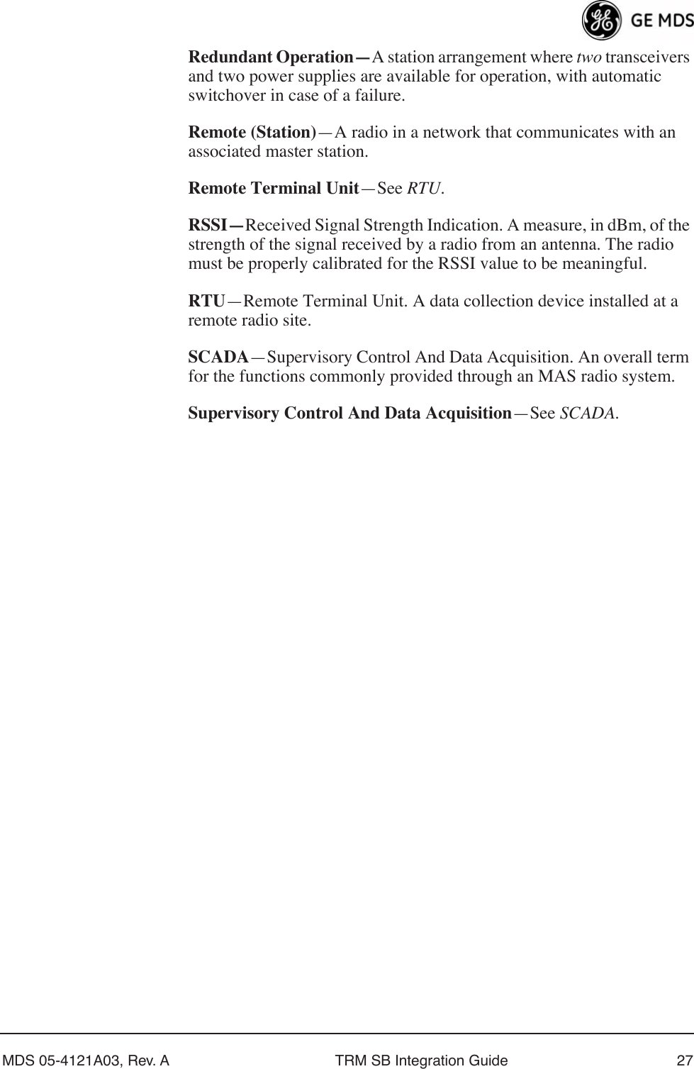 MDS 05-4121A03, Rev. A TRM SB Integration Guide 27Redundant Operation—A station arrangement where two transceivers and two power supplies are available for operation, with automatic switchover in case of a failure.Remote (Station)—A radio in a network that communicates with an associated master station.Remote Terminal Unit—See RTU.RSSI—Received Signal Strength Indication. A measure, in dBm, of the strength of the signal received by a radio from an antenna. The radio must be properly calibrated for the RSSI value to be meaningful.RTU—Remote Terminal Unit. A data collection device installed at a remote radio site.SCADA—Supervisory Control And Data Acquisition. An overall term for the functions commonly provided through an MAS radio system.Supervisory Control And Data Acquisition—See SCADA.
