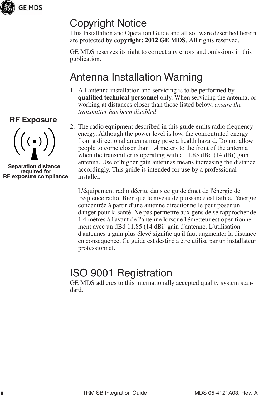  ii TRM SB Integration Guide MDS 05-4121A03, Rev. A Copyright Notice This Installation and Operation Guide and all software described herein are protected by  copyright: 2012 GE MDS .   All rights reserved.GE MDS reserves its right to correct any errors and omissions in this publication. Antenna Installation Warning 1. All antenna installation and servicing is to be performed by  qualiﬁed technical personnel  only. When servicing the antenna, or working at distances closer than those listed below,  ensure the transmitter has been disabled. 2. The radio equipment described in this guide emits radio frequency energy. Although the power level is low, the concentrated energy from a directional antenna may pose a health hazard. Do not allow people to come closer than 1.4 meters to the front of the antenna when the transmitter is operating with a 11.85 dBd (14 dBi) gain antenna. Use of higher gain antennas means increasing the distance accordingly. This guide is intended for use by a professional installer.L&apos;équipement radio décrite dans ce guide émet de l&apos;énergie de fréquence radio. Bien que le niveau de puissance est faible, l&apos;énergie concentrée à partir d&apos;une antenne directionnelle peut poser un danger pour la santé. Ne pas permettre aux gens de se rapprocher de 1.4 mètres à l&apos;avant de l&apos;antenne lorsque l&apos;émetteur est oper-tionne-ment avec un dBd 11.85 (14 dBi) gain d&apos;antenne. L&apos;utilisation d&apos;antennes à gain plus élevé signiﬁe qu&apos;il faut augmenter la distance en conséquence. Ce guide est destiné à être utilisé par un installateur professionnel.  ISO 9001 Registration GE MDS adheres to this internationally accepted quality system stan-dard.RF ExposureSeparation distancerequired forRF exposure compliance