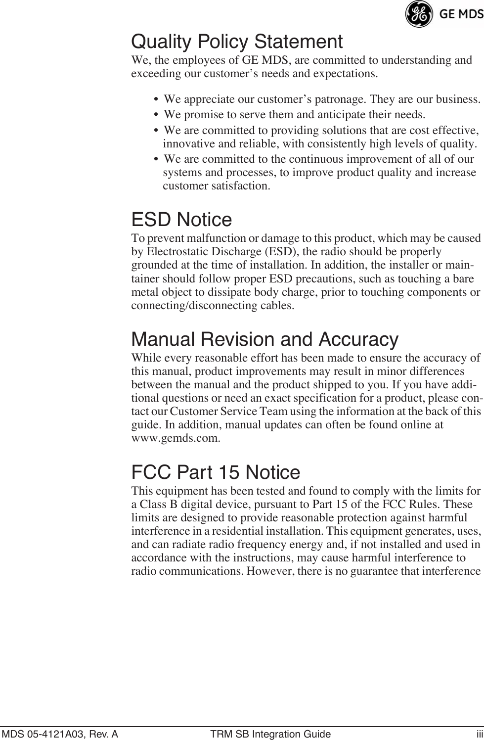  MDS 05-4121A03, Rev. A TRM SB Integration Guide iii Quality Policy Statement We, the employees of GE MDS, are committed to understanding and exceeding our customer’s needs and expectations.• We appreciate our customer’s patronage. They are our business.• We promise to serve them and anticipate their needs.• We are committed to providing solutions that are cost effective, innovative and reliable, with consistently high levels of quality.• We are committed to the continuous improvement of all of our systems and processes, to improve product quality and increase customer satisfaction. ESD Notice To prevent malfunction or damage to this product, which may be caused by Electrostatic Discharge (ESD), the radio should be properly grounded at the time of installation. In addition, the installer or main-tainer should follow proper ESD precautions, such as touching a bare metal object to dissipate body charge, prior to touching components or connecting/disconnecting cables. Manual Revision and Accuracy While every reasonable effort has been made to ensure the accuracy of this manual, product improvements may result in minor differences between the manual and the product shipped to you. If you have addi-tional questions or need an exact specification for a product, please con-tact our Customer Service Team using the information at the back of this guide. In addition, manual updates can often be found online at www.gemds.com. FCC Part 15 Notice This equipment has been tested and found to comply with the limits for a Class B digital device, pursuant to Part 15 of the FCC Rules. These limits are designed to provide reasonable protection against harmful interference in a residential installation. This equipment generates, uses, and can radiate radio frequency energy and, if not installed and used in accordance with the instructions, may cause harmful interference to radio communications. However, there is no guarantee that interference 