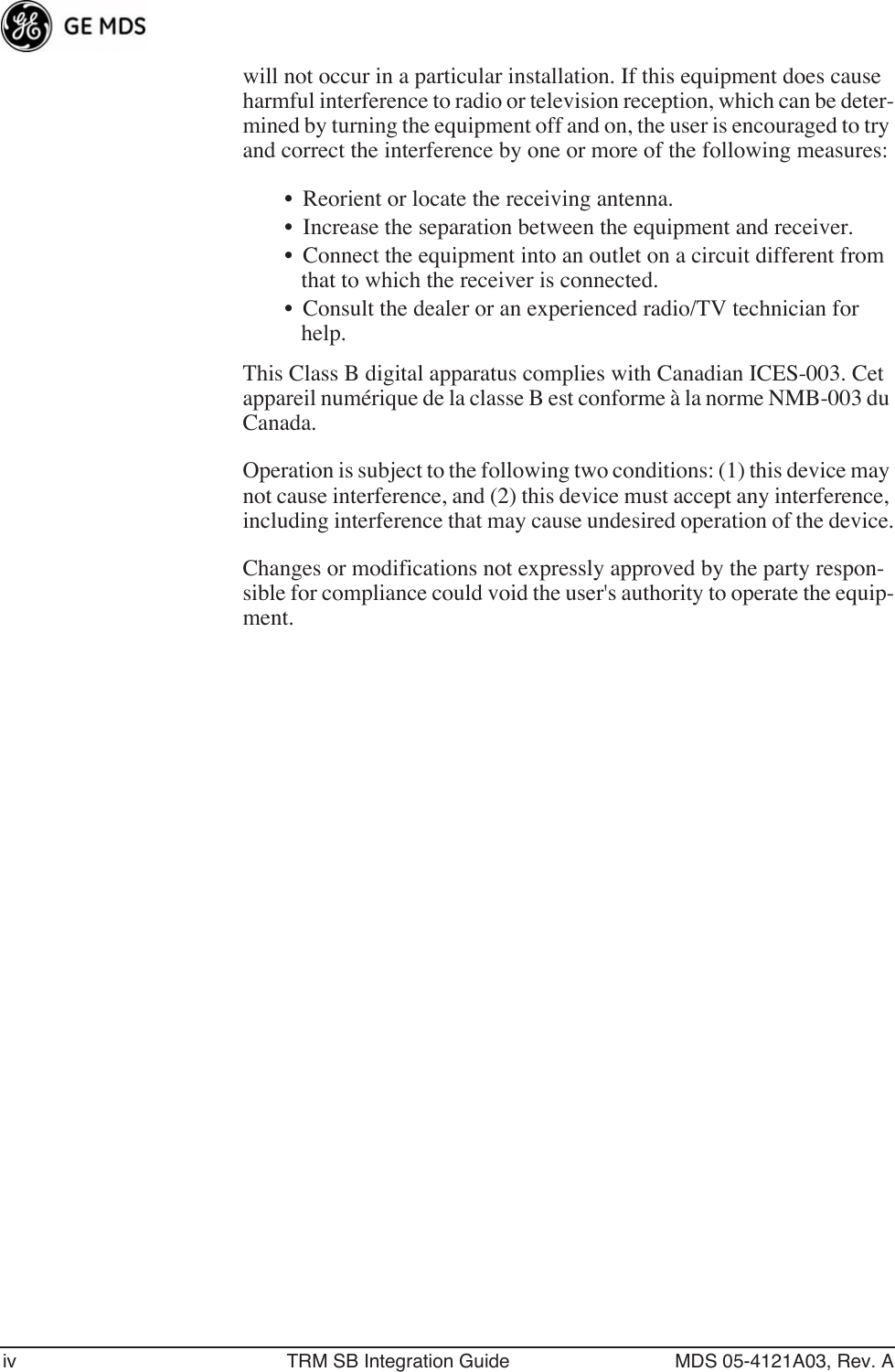  iv TRM SB Integration Guide MDS 05-4121A03, Rev. A will not occur in a particular installation. If this equipment does cause harmful interference to radio or television reception, which can be deter-mined by turning the equipment off and on, the user is encouraged to try and correct the interference by one or more of the following measures:• Reorient or locate the receiving antenna. • Increase the separation between the equipment and receiver. • Connect the equipment into an outlet on a circuit different from that to which the receiver is connected. • Consult the dealer or an experienced radio/TV technician for help. This Class B digital apparatus complies with Canadian ICES-003. Cet appareil numérique de la classe B est conforme à la norme NMB-003 du Canada. Operation is subject to the following two conditions: (1) this device may not cause interference, and (2) this device must accept any interference, including interference that may cause undesired operation of the device.Changes or modifications not expressly approved by the party respon-sible for compliance could void the user&apos;s authority to operate the equip-ment.