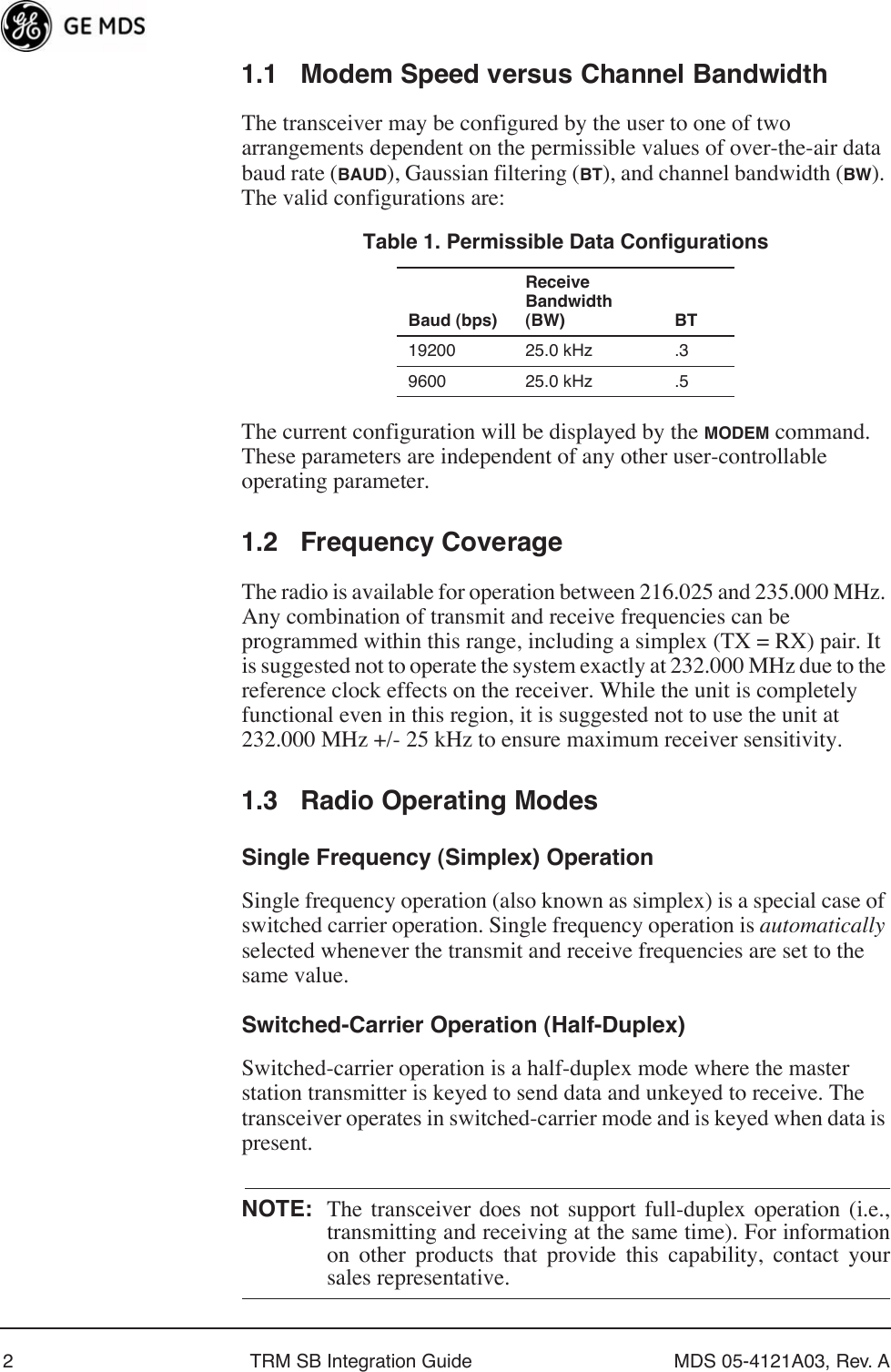  2 TRM SB Integration Guide MDS 05-4121A03, Rev. A 1.1 Modem Speed versus Channel Bandwidth The transceiver may be configured by the user to one of two arrangements dependent on the permissible values of over-the-air data baud rate ( BAUD ), Gaussian filtering ( BT ), and channel bandwidth ( BW ). The valid configurations are:The current configuration will be displayed by the  MODEM  command. These parameters are independent of any other user-controllable operating parameter. 1.2 Frequency Coverage The radio is available for operation between 216.025 and 235.000 MHz. Any combination of transmit and receive frequencies can be programmed within this range, including a simplex (TX = RX) pair. It is suggested not to operate the system exactly at 232.000 MHz due to the reference clock effects on the receiver. While the unit is completely functional even in this region, it is suggested not to use the unit at 232.000 MHz +/- 25 kHz to ensure maximum receiver sensitivity. 1.3 Radio Operating Modes Single Frequency (Simplex) Operation Single frequency operation (also known as simplex) is a special case of switched carrier operation. Single frequency operation is  automatically  selected whenever the transmit and receive frequencies are set to the same value. Switched-Carrier Operation (Half-Duplex) Switched-carrier operation is a half-duplex mode where the master station transmitter is keyed to send data and unkeyed to receive. The transceiver operates in switched-carrier mode and is keyed when data is present. NOTE: The transceiver does not support full-duplex operation (i.e.,transmitting and receiving at the same time). For informationon other products that provide this capability, contact your sales representative. Table 1. Permissible Data Configurations Baud (bps)Receive Bandwidth (BW) BT 19200 25.0 kHz .39600 25.0 kHz .5