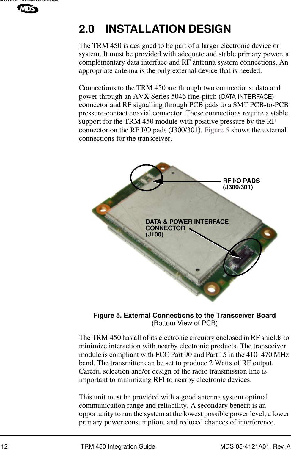  12 TRM 450 Integration Guide MDS 05-4121A01, Rev. A 2.0 INSTALLATION DESIGN The TRM 450 is designed to be part of a larger electronic device or system. It must be provided with adequate and stable primary power, a complementary data interface and RF antenna system connections. An appropriate antenna is the only external device that is needed.Connections to the TRM 450 are through two connections: data and power through an AVX Series 5046 fine-pitch ( DATA INTERFACE)  connector and RF signalling through PCB pads to a SMT PCB-to-PCB pressure-contact coaxial connector. These connections require a stable support for the TRM 450 module with positive pressure by the RF connector on the RF I/O pads (J300/301). Figure 5 shows the external connections for the transceiver. Invisible place holder Figure 5. External Connections to the Transceiver Board (Bottom View of PCB) The TRM 450 has all of its electronic circuitry enclosed in RF shields to minimize interaction with nearby electronic products. The transceiver module is compliant with FCC Part 90 and Part 15 in the 410–470 MHz band. The transmitter can be set to produce 2 Watts of RF output. Careful selection and/or design of the radio transmission line is important to minimizing RFI to nearby electronic devices.This unit must be provided with a good antenna system optimal communication range and reliability. A secondary benefit is an opportunity to run the system at the lowest possible power level, a lower primary power consumption, and reduced chances of interference.RF I/O PADSDATA &amp; POWER INTERFACECONNECTOR(J300/301)(J100)