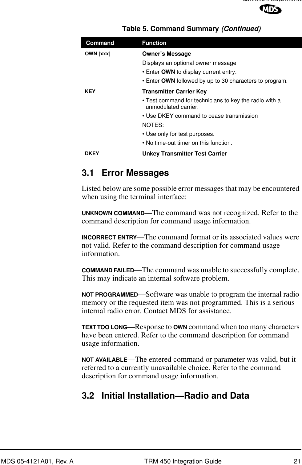 MDS 05-4121A01, Rev. A TRM 450 Integration Guide 213.1 Error MessagesListed below are some possible error messages that may be encountered when using the terminal interface:UNKNOWN COMMAND—The command was not recognized. Refer to the command description for command usage information.INCORRECT ENTRY—The command format or its associated values were not valid. Refer to the command description for command usage information.COMMAND FAILED—The command was unable to successfully complete. This may indicate an internal software problem.NOT PROGRAMMED—Software was unable to program the internal radio memory or the requested item was not programmed. This is a serious internal radio error. Contact MDS for assistance.TEXT TOO  LONG—Response to OWN command when too many characters have been entered. Refer to the command description for command usage information.NOT AVAILABLE—The entered command or parameter was valid, but it referred to a currently unavailable choice. Refer to the command description for command usage information.3.2 Initial Installation—Radio and Data OWN [xxx] Owner’s MessageDisplays an optional owner message• Enter OWN to display current entry.• Enter OWN followed by up to 30 characters to program.KEY Transmitter Carrier Key• Test command for technicians to key the radio with a unmodulated carrier.• Use DKEY command to cease transmissionNOTES: • Use only for test purposes.• No time-out timer on this function.DKEY Unkey Transmitter Test CarrierTable 5. Command Summary (Continued)Command Function