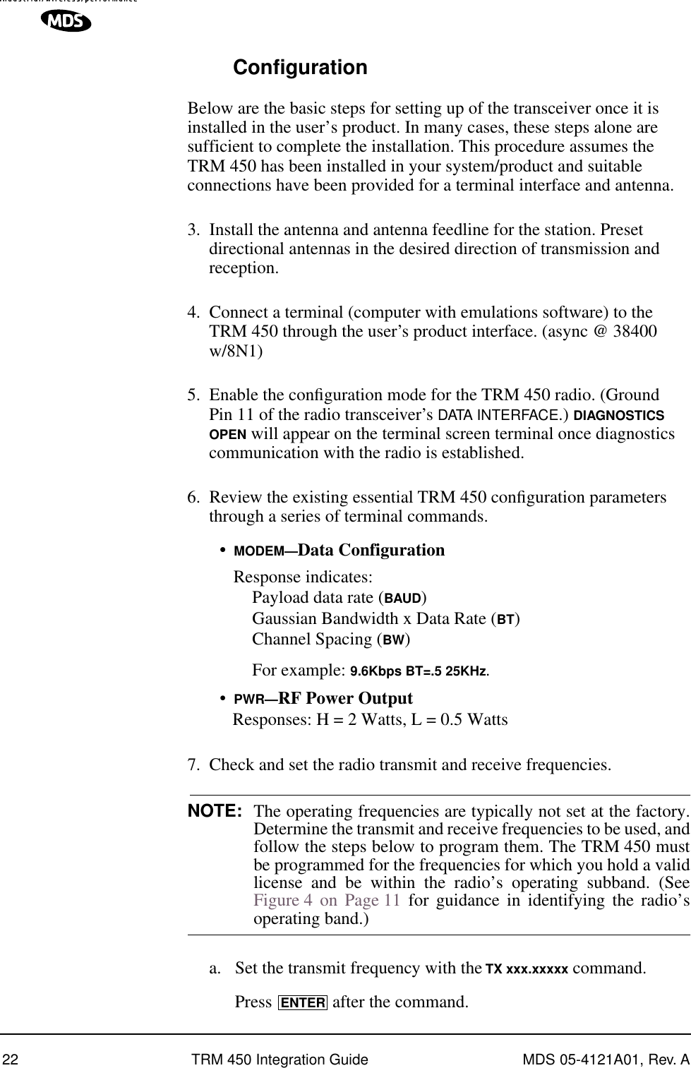 22 TRM 450 Integration Guide MDS 05-4121A01, Rev. AConfigurationBelow are the basic steps for setting up of the transceiver once it is installed in the user’s product. In many cases, these steps alone are sufficient to complete the installation. This procedure assumes the TRM 450 has been installed in your system/product and suitable connections have been provided for a terminal interface and antenna.3. Install the antenna and antenna feedline for the station. Preset directional antennas in the desired direction of transmission and reception.4. Connect a terminal (computer with emulations software) to the TRM 450 through the user’s product interface. (async @ 38400 w/8N1)5. Enable the conﬁguration mode for the TRM 450 radio. (Ground Pin 11 of the radio transceiver’s DATA INTERFACE.) DIAGNOSTICS OPEN will appear on the terminal screen terminal once diagnostics communication with the radio is established.6. Review the existing essential TRM 450 conﬁguration parameters through a series of terminal commands.•MODEM—Data ConfigurationResponse indicates:Payload data rate (BAUD)Gaussian Bandwidth x Data Rate (BT)Channel Spacing (BW)For example: 9.6Kbps BT=.5 25KHz.•PWR—RF Power OutputResponses: H = 2 Watts, L = 0.5 Watts7. Check and set the radio transmit and receive frequencies.NOTE: The operating frequencies are typically not set at the factory.Determine the transmit and receive frequencies to be used, andfollow the steps below to program them. The TRM 450 mustbe programmed for the frequencies for which you hold a validlicense and be within the radio’s operating subband. (SeeFigure 4 on Page 11 for guidance in identifying the radio’soperating band.)a. Set the transmit frequency with the TX xxx.xxxxx command.Press   after the command.ENTER