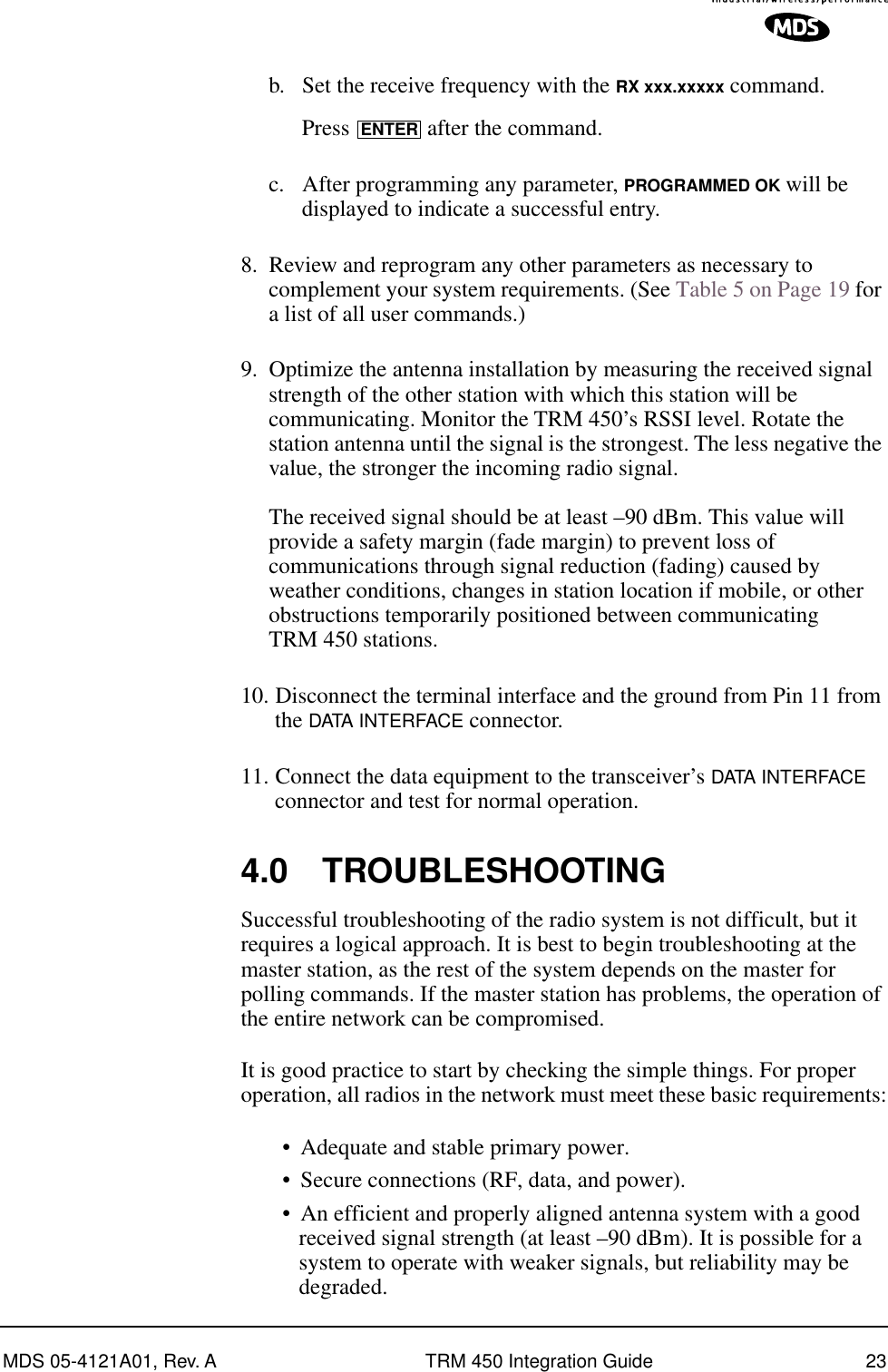 MDS 05-4121A01, Rev. A TRM 450 Integration Guide 23b. Set the receive frequency with the RX xxx.xxxxx command.Press   after the command.c. After programming any parameter, PROGRAMMED OK will be displayed to indicate a successful entry.8. Review and reprogram any other parameters as necessary to complement your system requirements. (See Table 5 on Page 19 for a list of all user commands.)9. Optimize the antenna installation by measuring the received signal strength of the other station with which this station will be communicating. Monitor the TRM 450’s RSSI level. Rotate the station antenna until the signal is the strongest. The less negative the value, the stronger the incoming radio signal.The received signal should be at least –90 dBm. This value will provide a safety margin (fade margin) to prevent loss of communications through signal reduction (fading) caused by weather conditions, changes in station location if mobile, or other obstructions temporarily positioned between communicating TRM 450 stations.10. Disconnect the terminal interface and the ground from Pin 11 from the DATA INTERFACE connector.11. Connect the data equipment to the transceiver’s DATA INTERFACE connector and test for normal operation.4.0 TROUBLESHOOTINGSuccessful troubleshooting of the radio system is not difficult, but it requires a logical approach. It is best to begin troubleshooting at the master station, as the rest of the system depends on the master for polling commands. If the master station has problems, the operation of the entire network can be compromised.It is good practice to start by checking the simple things. For proper operation, all radios in the network must meet these basic requirements:•Adequate and stable primary power.•Secure connections (RF, data, and power).•An efficient and properly aligned antenna system with a good received signal strength (at least –90 dBm). It is possible for a system to operate with weaker signals, but reliability may be degraded. ENTER