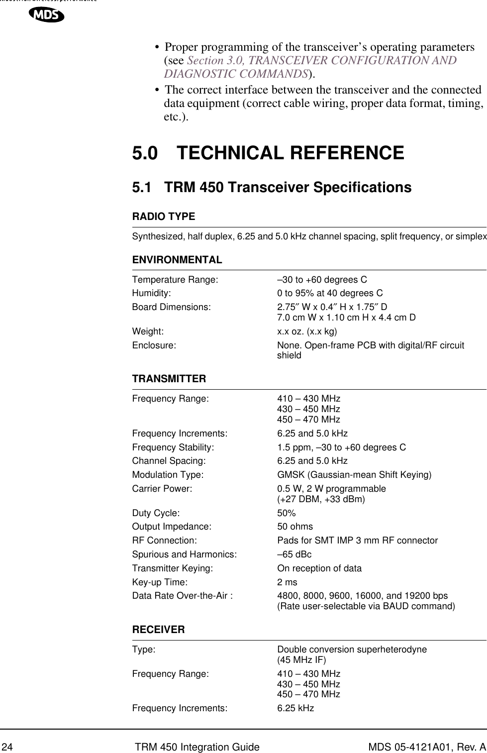 24 TRM 450 Integration Guide MDS 05-4121A01, Rev. A•Proper programming of the transceiver’s operating parameters (see Section 3.0, TRANSCEIVER CONFIGURATION AND DIAGNOSTIC COMMANDS).•The correct interface between the transceiver and the connected data equipment (correct cable wiring, proper data format, timing, etc.).5.0 TECHNICAL REFERENCE5.1 TRM 450 Transceiver SpecificationsRADIO TYPESynthesized, half duplex, 6.25 and 5.0 kHz channel spacing, split frequency, or simplexENVIRONMENTALTemperature Range: –30 to +60 degrees CHumidity: 0 to 95% at 40 degrees CBoard Dimensions: 2.75″ W x 0.4″ H x 1.75″ D7.0 cm W x 1.10 cm H x 4.4 cm DWeight: x.x oz. (x.x kg)Enclosure: None. Open-frame PCB with digital/RF circuit shieldTRANSMITTERFrequency Range: 410 – 430 MHz430 – 450 MHz450 – 470 MHzFrequency Increments: 6.25 and 5.0 kHzFrequency Stability: 1.5 ppm, –30 to +60 degrees CChannel Spacing: 6.25 and 5.0 kHzModulation Type: GMSK (Gaussian-mean Shift Keying)Carrier Power: 0.5 W, 2 W programmable(+27 DBM, +33 dBm)Duty Cycle: 50%Output Impedance: 50 ohmsRF Connection: Pads for SMT IMP 3 mm RF connectorSpurious and Harmonics: –65 dBcTransmitter Keying: On reception of dataKey-up Time: 2 msData Rate Over-the-Air : 4800, 8000, 9600, 16000, and 19200 bps (Rate user-selectable via BAUD command)RECEIVERType: Double conversion superheterodyne(45 MHz IF)Frequency Range: 410 – 430 MHz430 – 450 MHz450 – 470 MHzFrequency Increments: 6.25 kHz