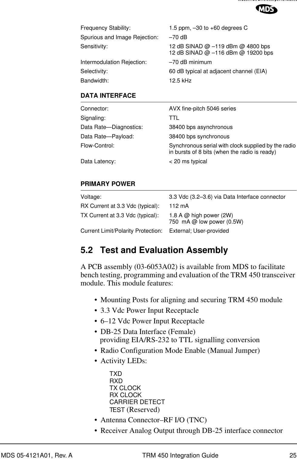 MDS 05-4121A01, Rev. A TRM 450 Integration Guide 25Frequency Stability: 1.5 ppm, –30 to +60 degrees CSpurious and Image Rejection: –70 dBSensitivity: 12 dB SINAD @ –119 dBm @ 4800 bps12 dB SINAD @ –116 dBm @ 19200 bpsIntermodulation Rejection: –70 dB minimumSelectivity: 60 dB typical at adjacent channel (EIA)Bandwidth: 12.5 kHzDATA INTERFACEConnector: AVX fine-pitch 5046 series Signaling: TTLData Rate—Diagnostics: 38400 bps asynchronousData Rate—Payload: 38400 bps synchronous Flow-Control: Synchronous serial with clock supplied by the radio in bursts of 8 bits (when the radio is ready)Data Latency: &lt; 20 ms typicalPRIMARY POWERVoltage: 3.3 Vdc (3.2–3.6) via Data Interface connectorRX Current at 3.3 Vdc (typical): 112 mATX Current at 3.3 Vdc (typical): 1.8 A @ high power (2W)750  mA @ low power (0.5W)Current Limit/Polarity Protection: External; User-provided5.2 Test and Evaluation AssemblyA PCB assembly (03-6053A02) is available from MDS to facilitate bench testing, programming and evaluation of the TRM 450 transceiver module. This module features:•Mounting Posts for aligning and securing TRM 450 module•3.3 Vdc Power Input Receptacle•6–12 Vdc Power Input Receptacle•DB-25 Data Interface (Female) providing EIA/RS-232 to TTL signalling conversion•Radio Configuration Mode Enable (Manual Jumper)•Activity LEDs:TXDRXDTX CLOCKRX CLOCKCARRIER DETECTTEST (Reserved)•Antenna Connector–RF I/O (TNC)•Receiver Analog Output through DB-25 interface connector