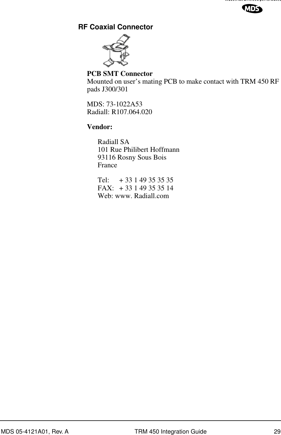 MDS 05-4121A01, Rev. A TRM 450 Integration Guide 29 RF Coaxial ConnectorPCB SMT Connector Mounted on user’s mating PCB to make contact with TRM 450 RF pads J300/301MDS: 73-1022A53Radiall: R107.064.020Vendor:Radiall SA101 Rue Philibert Hoffmann93116 Rosny Sous BoisFranceTel: + 33 1 49 35 35 35FAX: + 33 1 49 35 35 14Web: www. Radiall.com
