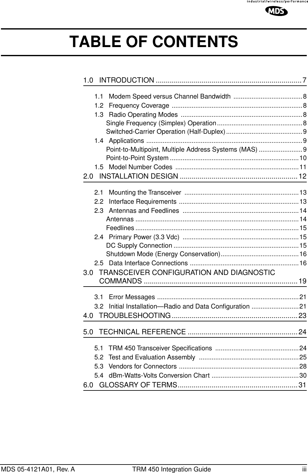  MDS 05-4121A01, Rev. A TRM 450 Integration Guide iii TABLE OF CONTENTS 1.0   INTRODUCTION .........................................................................7 1.1   Modem Speed versus Channel Bandwidth ......................................81.2   Frequency Coverage ........................................................................81.3   Radio Operating Modes  ...................................................................8Single Frequency (Simplex) Operation...............................................8Switched-Carrier Operation (Half-Duplex)..........................................91.4   Applications ......................................................................................9Point-to-Multipoint, Multiple Address Systems (MAS) ........................9Point-to-Point System .......................................................................101.5   Model Number Codes  ....................................................................11 2.0   INSTALLATION DESIGN ...........................................................12 2.1   Mounting the Transceiver  ...............................................................132.2   Interface Requirements ..................................................................132.3   Antennas and Feedlines  ................................................................14Antennas ..........................................................................................14Feedlines ..........................................................................................152.4   Primary Power (3.3 Vdc)  ................................................................15DC Supply Connection .....................................................................15Shutdown Mode (Energy Conservation)...........................................162.5   Data Interface Connections ............................................................16 3.0   TRANSCEIVER CONFIGURATION AND DIAGNOSTIC         COMMANDS .............................................................................19 3.1   Error Messages ..............................................................................213.2   Initial Installation—Radio and Data Conﬁguration ..........................21 4.0   TROUBLESHOOTING...............................................................23 5.0   TECHNICAL REFERENCE .......................................................24 5.1   TRM 450 Transceiver Speciﬁcations  ..............................................245.2   Test and Evaluation Assembly  .......................................................255.3   Vendors for Connectors ..................................................................285.4   dBm-Watts-Volts Conversion Chart ................................................30 6.0   GLOSSARY OF TERMS............................................................31