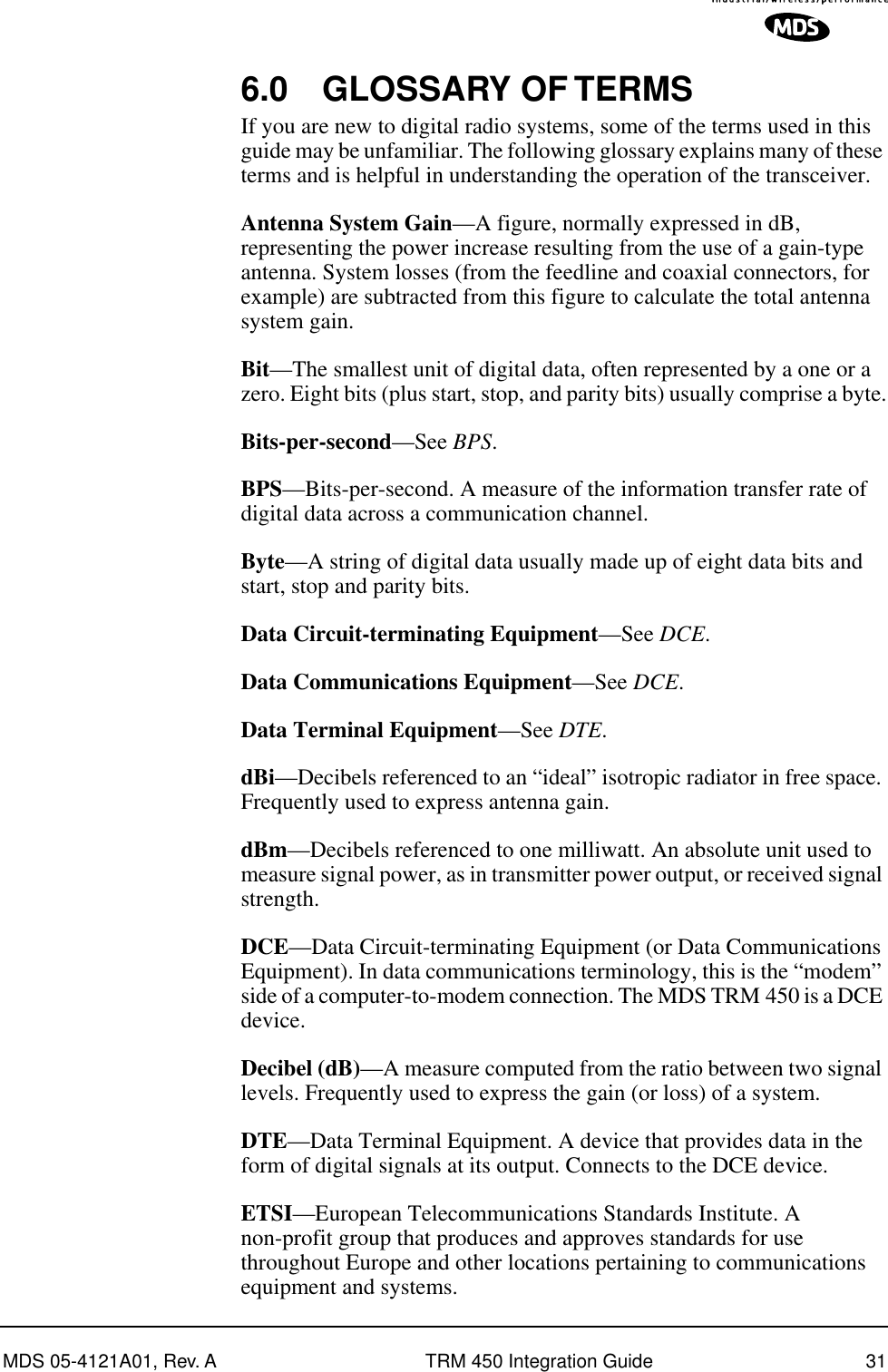 MDS 05-4121A01, Rev. A TRM 450 Integration Guide 316.0 GLOSSARY OF TERMSIf you are new to digital radio systems, some of the terms used in this guide may be unfamiliar. The following glossary explains many of these terms and is helpful in understanding the operation of the transceiver.Antenna System Gain—A figure, normally expressed in dB, representing the power increase resulting from the use of a gain-type antenna. System losses (from the feedline and coaxial connectors, for example) are subtracted from this figure to calculate the total antenna system gain.Bit—The smallest unit of digital data, often represented by a one or a zero. Eight bits (plus start, stop, and parity bits) usually comprise a byte.Bits-per-second—See BPS.BPS—Bits-per-second. A measure of the information transfer rate of digital data across a communication channel.Byte—A string of digital data usually made up of eight data bits and start, stop and parity bits.Data Circuit-terminating Equipment—See DCE.Data Communications Equipment—See DCE.Data Terminal Equipment—See DTE.dBi—Decibels referenced to an “ideal” isotropic radiator in free space. Frequently used to express antenna gain.dBm—Decibels referenced to one milliwatt. An absolute unit used to measure signal power, as in transmitter power output, or received signal strength.DCE—Data Circuit-terminating Equipment (or Data Communications Equipment). In data communications terminology, this is the “modem” side of a computer-to-modem connection. The MDS TRM 450 is a DCE device.Decibel (dB)—A measure computed from the ratio between two signal levels. Frequently used to express the gain (or loss) of a system.DTE—Data Terminal Equipment. A device that provides data in the form of digital signals at its output. Connects to the DCE device.ETSI—European Telecommunications Standards Institute. A non-profit group that produces and approves standards for use throughout Europe and other locations pertaining to communications equipment and systems.